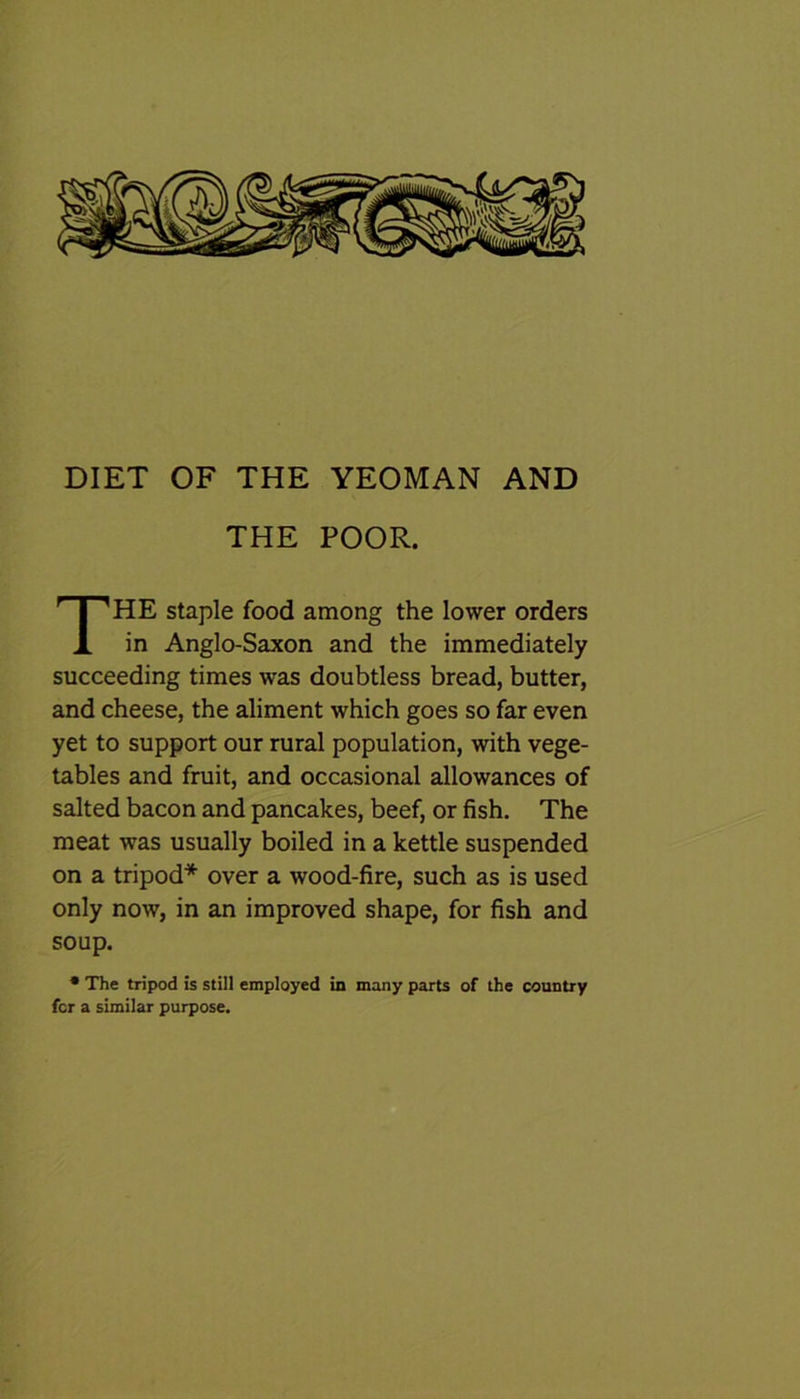 DIET OF THE YEOMAN AND THE POOR. HE staple food among the lower orders in Anglo-Saxon and the immediately succeeding times was doubtless bread, butter, and cheese, the aliment which goes so far even yet to support our rural population, with vege- tables and fruit, and occasional allowances of salted bacon and pancakes, beef, or fish. The meat was usually boiled in a kettle suspended on a tripod* over a wood-fire, such as is used only now, in an improved shape, for fish and soup. • The tripod is still employed in many parts of the country for a similar purpose.