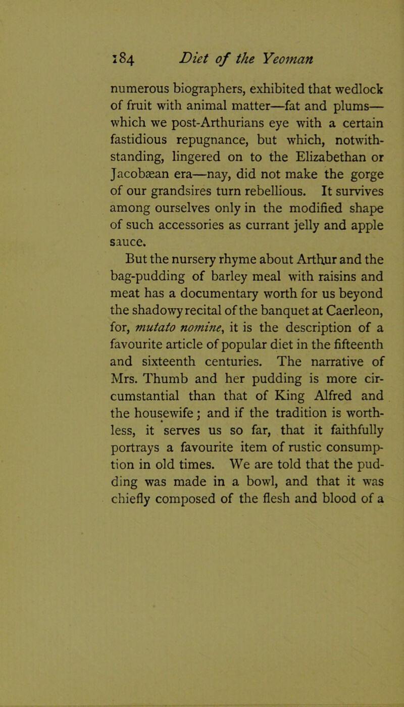 numerous biographers, exhibited that wedlock of fruit with animal matter—fat and plums— which we post-Arthurians eye with a certain fastidious repugnance, but which, notwith- standing, lingered on to the Elizabethan or Jacobsean era—nay, did not make the gorge of our grandsires turn rebellious. It survives among ourselves only in the modified shape of such accessories as currant jelly and apple sauce. But the nursery rhyme about Arthur and the bag-pudding of barley meal with raisins and meat has a documentary worth for us beyond the shadowy recital of the banquet at Caerleon, for, mutato nomine, it is the description of a favourite article of popular diet in the fifteenth and sixteenth centuries. The narrative of Mrs. Thumb and her pudding is more cir- cumstantial than that of King Alfred and the housewife : and if the tradition is worth- 4 ' less, it serves us so far, that it faithfully portrays a favourite item of rustic consump- tion in old times. We are told that the pud- ding was made in a bowl, and that it was chiefly composed of the flesh and blood of a