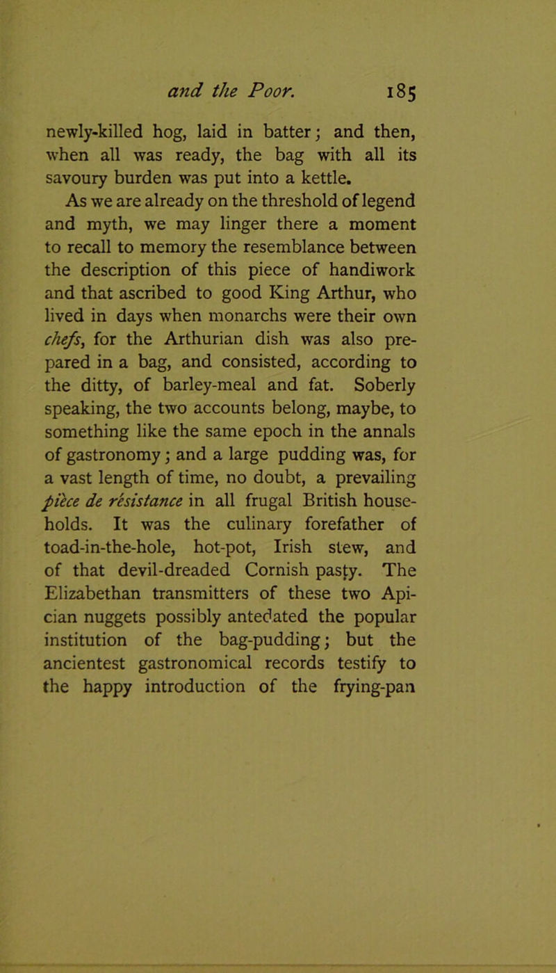 newly-killed hog, laid in batter; and then, when all was ready, the bag with all its savoury burden was put into a kettle. As we are already on the threshold of legend and myth, we may linger there a moment to recall to memory the resemblance between the description of this piece of handiwork and that ascribed to good King Arthur, who lived in days when monarchs were their own chefs, for the Arthurian dish was also pre- pared in a bag, and consisted, according to the ditty, of barley-meal and fat. Soberly speaking, the two accounts belong, maybe, to something like the same epoch in the annals of gastronomy; and a large pudding was, for a vast length of time, no doubt, a prevailing piece de resistance in all frugal British house- holds. It was the culinary forefather of toad-in-the-hole, hot-pot, Irish stew, and of that devil-dreaded Cornish pasty. The Elizabethan transmitters of these two Api- cian nuggets possibly antedated the popular institution of the bag-pudding; but the ancientest gastronomical records testify to the happy introduction of the frying-pan