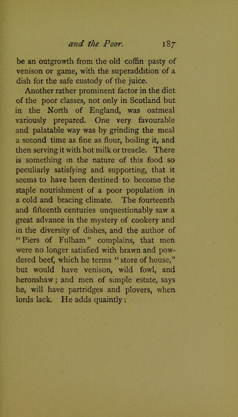 be an outgrowth from the old coffin pasty of venison or game, with the superaddition of a dish for the safe custody of the juice. Another rather prominent factor in the diet of the poor classes, not only in Scotland but in the North of England, was oatmeal variously prepared. One very favourable and palatable way was by grinding the meal a second time as fine as flour, boiling it, and then serving it with hot milk or treacle. There is something in the nature of this food so peculiarly satisfying and supporting, that it seems to have been destined to become the staple nourishment of a poor population in a cold and bracing climate. The fourteenth and fifteenth centuries unquestionably saw a great advance in the mystery of cookery and in the diversity of dishes, and the author of “Piers of Fulham” complains, that men were no longer satisfied with brawn and pow- dered beef, which he terms “ store of house,” but would have venison, wild fowl, and heronshaw; and men of simple estate, says he, will have partridges and plovers, when lords lack. He adds quaintly :