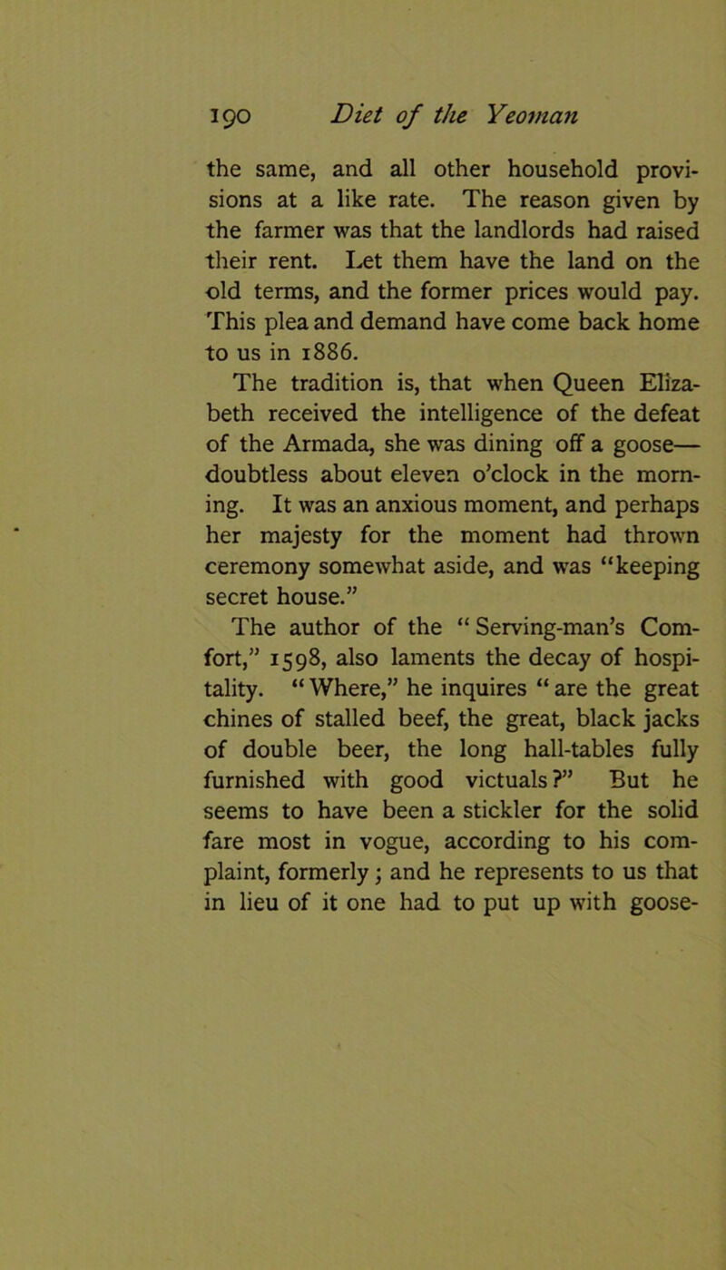 the same, and all other household provi- sions at a like rate. The reason given by the farmer was that the landlords had raised their rent. Let them have the land on the old terms, and the former prices would pay. This plea and demand have come back home to us in 1886. The tradition is, that when Queen Eliza- beth received the intelligence of the defeat of the Armada, she was dining off a goose— doubtless about eleven o’clock in the morn- ing. It was an anxious moment, and perhaps her majesty for the moment had thrown ceremony somewhat aside, and was “keeping secret house.” The author of the “ Serving-man’s Com- fort,” 1598, also laments the decay of hospi- tality. “ Where,” he inquires “ are the great chines of stalled beef, the great, black jacks of double beer, the long hall-tables fully furnished with good victuals?” But he seems to have been a stickler for the solid fare most in vogue, according to his com- plaint, formerly; and he represents to us that in lieu of it one had to put up with goose-