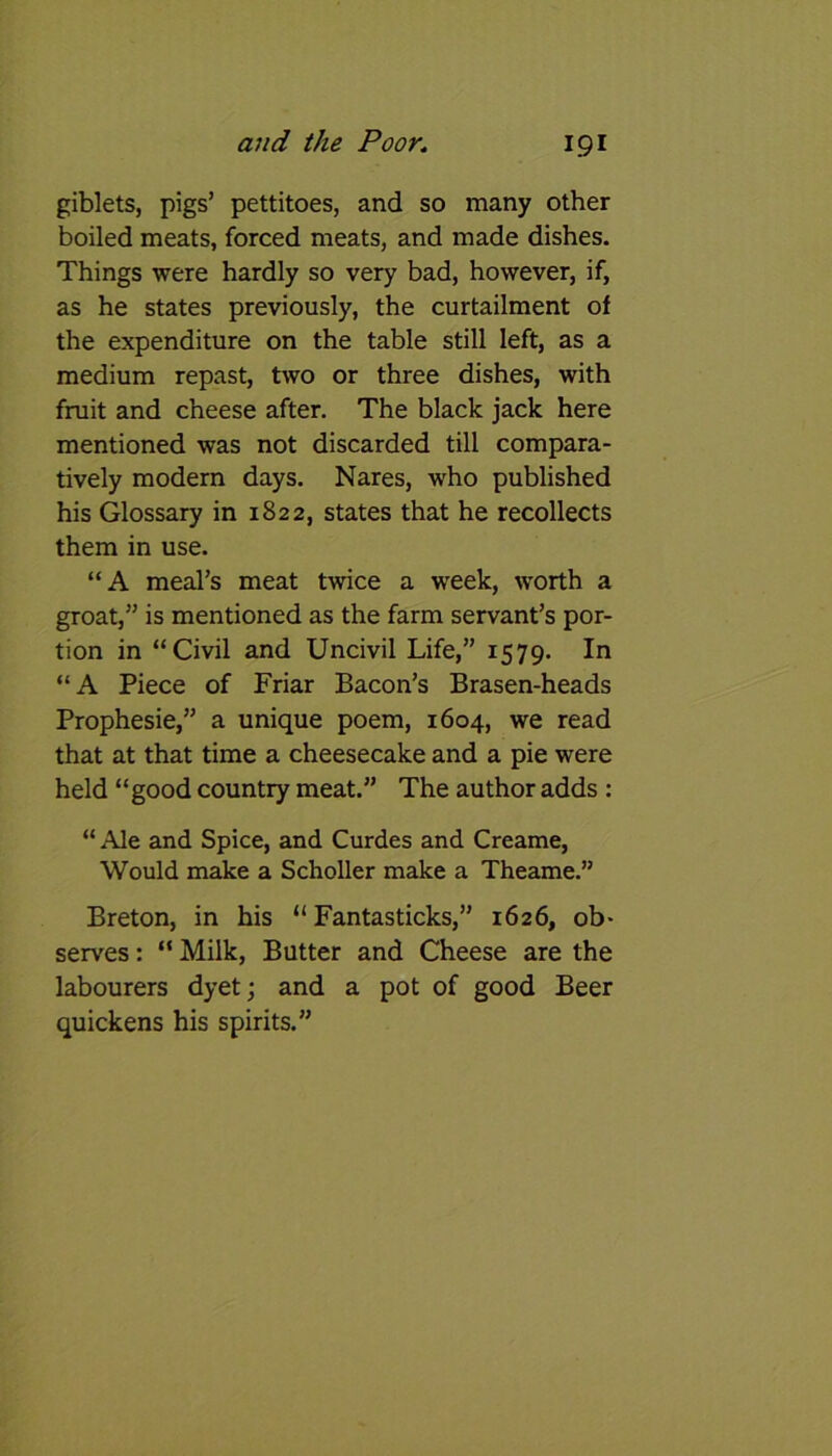 giblets, pigs’ pettitoes, and so many other boiled meats, forced meats, and made dishes. Things were hardly so very bad, however, if, as he states previously, the curtailment of the expenditure on the table still left, as a medium repast, two or three dishes, with fruit and cheese after. The black jack here mentioned was not discarded till compara- tively modern days. Nares, who published his Glossary in 1822, states that he recollects them in use. “A meal’s meat twice a week, worth a groat,” is mentioned as the farm servant’s por- tion in “Civil and Uncivil Life,” 1579. In “A Piece of Friar Bacon’s Brasen-heads Prophesie,” a unique poem, 1604, we read that at that time a cheesecake and a pie were held “good country meat.” The author adds : “ Ale and Spice, and Curdes and Creame, Would make a Scholler make a Theame.” Breton, in his “ Fantasticks,” 1626, ob- serves : “ Milk, Butter and Cheese are the labourers dyet; and a pot of good Beer quickens his spirits.”