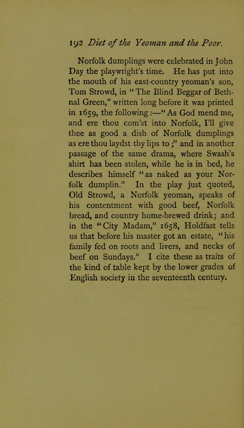 Norfolk dumplings were celebrated in John Day the playwright’s time. He has put into the mouth of his east-country yeoman’s son, Tom Strowd, in “The Blind Beggar of Beth- nal Green,” written long before it was printed in 1659, the following:—“ As God mend me, and ere thou com’st into Norfolk, I’ll give thee as good a dish of Norfolk dumplings as ere thou laydst thy lips toand in another passage of the same drama, where Swash’s shirt has been stolen, while he is in bed, he describes himself “as naked as your Nor- folk dumplin.” In the play just quoted, Old Strowd, a Norfolk yeoman, speaks of his contentment with good beef, Norfolk bread, and country home-brewed drink; and in the “City Madam,” 1658, Holdfast tells us that before his master got an estate, “ his family fed on roots and livers, and necks of beef on Sundays.” I cite these as traits of the kind of table kept by the lower grades of English society in the seventeenth century.
