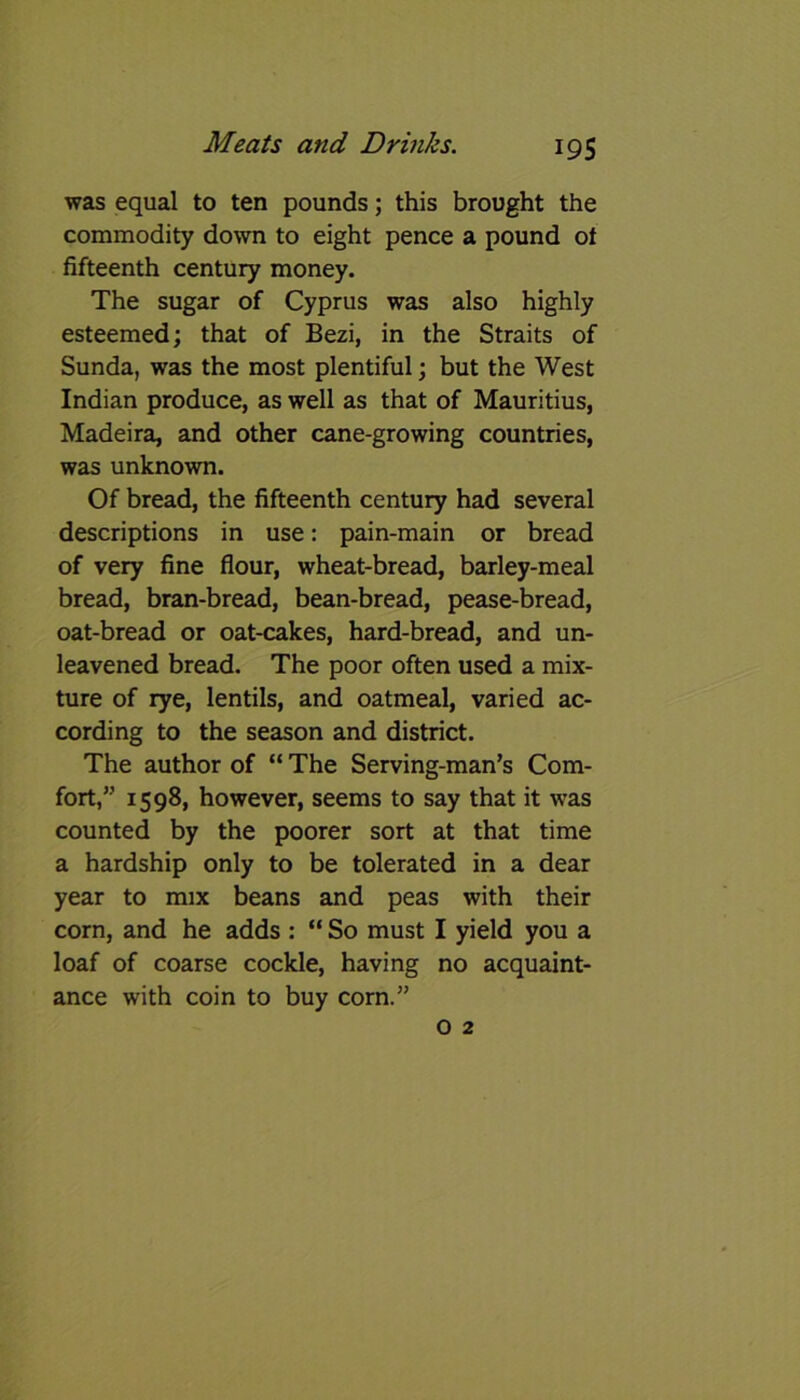 was equal to ten pounds; this brought the commodity down to eight pence a pound of fifteenth century money. The sugar of Cyprus was also highly esteemed; that of Bezi, in the Straits of Sunda, was the most plentiful; but the West Indian produce, as well as that of Mauritius, Madeira, and other cane-growing countries, was unknown. Of bread, the fifteenth century had several descriptions in use: pain-main or bread of very fine flour, wheat-bread, barley-meal bread, bran-bread, bean-bread, pease-bread, oat-bread or oat-cakes, hard-bread, and un- leavened bread. The poor often used a mix- ture of rye, lentils, and oatmeal, varied ac- cording to the season and district. The author of “ The Serving-man’s Com- fort,” 1598, however, seems to say that it was counted by the poorer sort at that time a hardship only to be tolerated in a dear year to mix beans and peas with their corn, and he adds : “ So must I yield you a loaf of coarse cockle, having no acquaint- ance with coin to buy corn.”