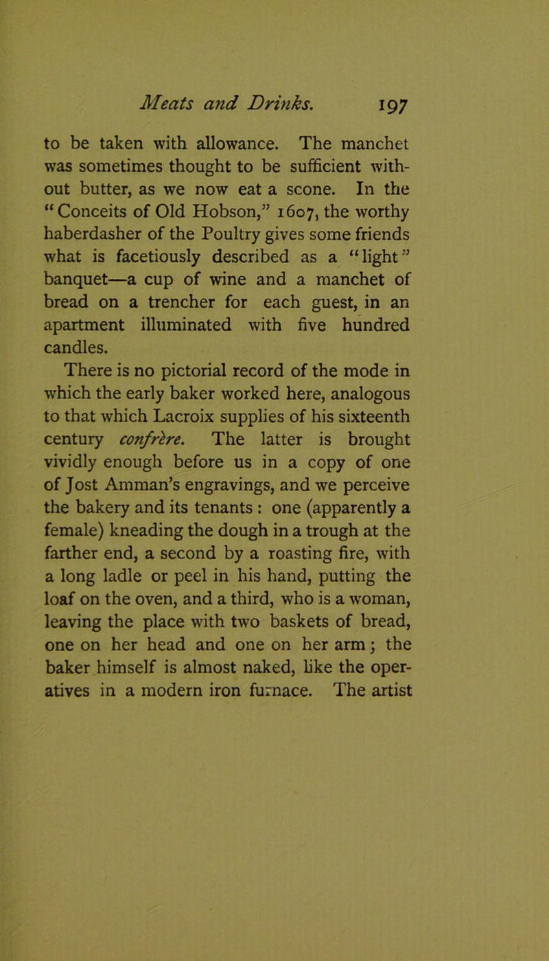 to be taken with allowance. The manchet was sometimes thought to be sufficient with- out butter, as we now eat a scone. In the “Conceits of Old Hobson,” 1607, the worthy haberdasher of the Poultry gives some friends what is facetiously described as a “light” banquet—a cup of wine and a manchet of bread on a trencher for each guest, in an apartment illuminated with five hundred candles. There is no pictorial record of the mode in which the early baker worked here, analogous to that which Lacroix supplies of his sixteenth century confr'tre. The latter is brought vividly enough before us in a copy of one of Jost Amman’s engravings, and we perceive the bakery and its tenants : one (apparently a female) kneading the dough in a trough at the farther end, a second by a roasting fire, with a long ladle or peel in his hand, putting the loaf on the oven, and a third, who is a woman, leaving the place with two baskets of bread, one on her head and one on her arm; the baker himself is almost naked, like the oper- atives in a modern iron furnace. The artist
