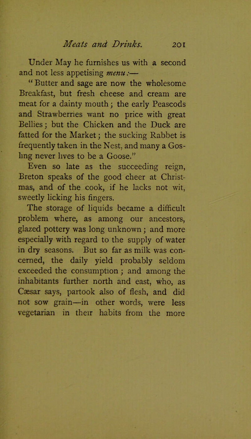 Under May he furnishes us with a second and not less appetising menu:— “ Butter and sage are now the wholesome Breakfast, but fresh cheese and cream are meat for a dainty mouth; the early Peascods and Strawberries want no price with great Bellies; but the Chicken and the Duck are fatted for the Market; the sucking Rabbet is frequently taken in the Nest, and many a Gos- ling never lives to be a Goose.” Even so late as the succeeding reign, Breton speaks of the good cheer at Christ- mas, and of the cook, if he lacks not wit, sweetly licking his fingers. The storage of liquids became a difficult problem where, as among our ancestors, glazed pottery was long unknown; and more especially with regard to the supply of water in dry seasons. But so far as milk was con- cerned, the daily yield probably seldom exceeded the consumption ; and among the inhabitants further north and east, who, as Caesar says, partook also of flesh, and did not sow grain—in other words, were less vegetarian in their habits from the more