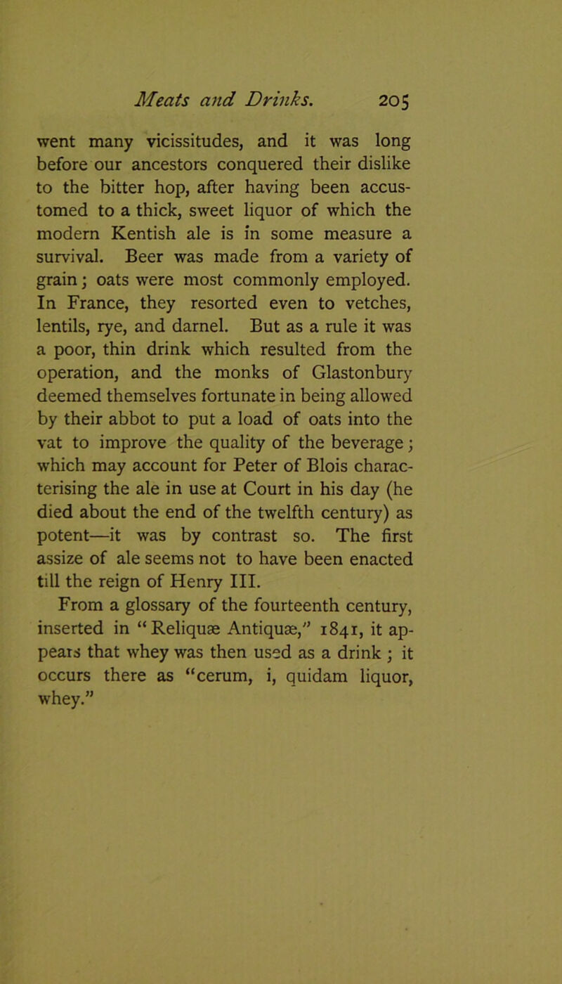 went many vicissitudes, and it was long before our ancestors conquered their dislike to the bitter hop, after having been accus- tomed to a thick, sweet liquor of which the modern Kentish ale is in some measure a survival. Beer was made from a variety of grain; oats were most commonly employed. In France, they resorted even to vetches, lentils, rye, and darnel. But as a rule it was a poor, thin drink which resulted from the operation, and the monks of Glastonbury deemed themselves fortunate in being allowed by their abbot to put a load of oats into the vat to improve the quality of the beverage; which may account for Peter of Blois charac- terising the ale in use at Court in his day (he died about the end of the twelfth century) as potent—it was by contrast so. The first assize of ale seems not to have been enacted till the reign of Henry III. From a glossary of the fourteenth century, inserted in “Reliquse Antiquae,” 1841, it ap- pears that whey was then used as a drink ; it occurs there as “cerum, i, quidam liquor, whey.”