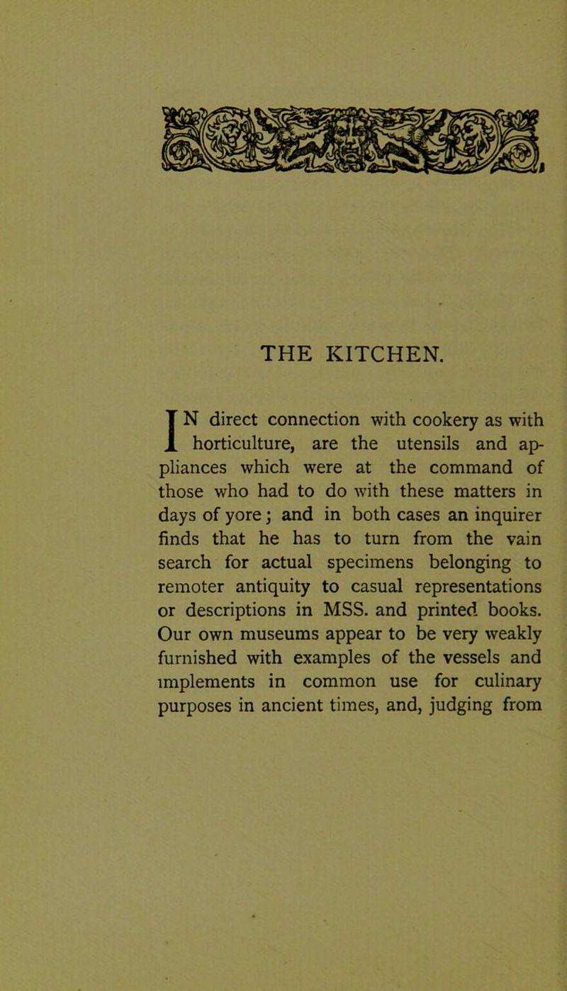I THE KITCHEN. IN direct connection with cookery as with horticulture, are the utensils and ap- pliances which were at the command of those who had to do with these matters in days of yore; and in both cases an inquirer finds that he has to turn from the vain search for actual specimens belonging to remoter antiquity to casual representations or descriptions in MSS. and printed books. Our own museums appear to be very weakly furnished with examples of the vessels and implements in common use for culinary purposes in ancient times, and, judging from