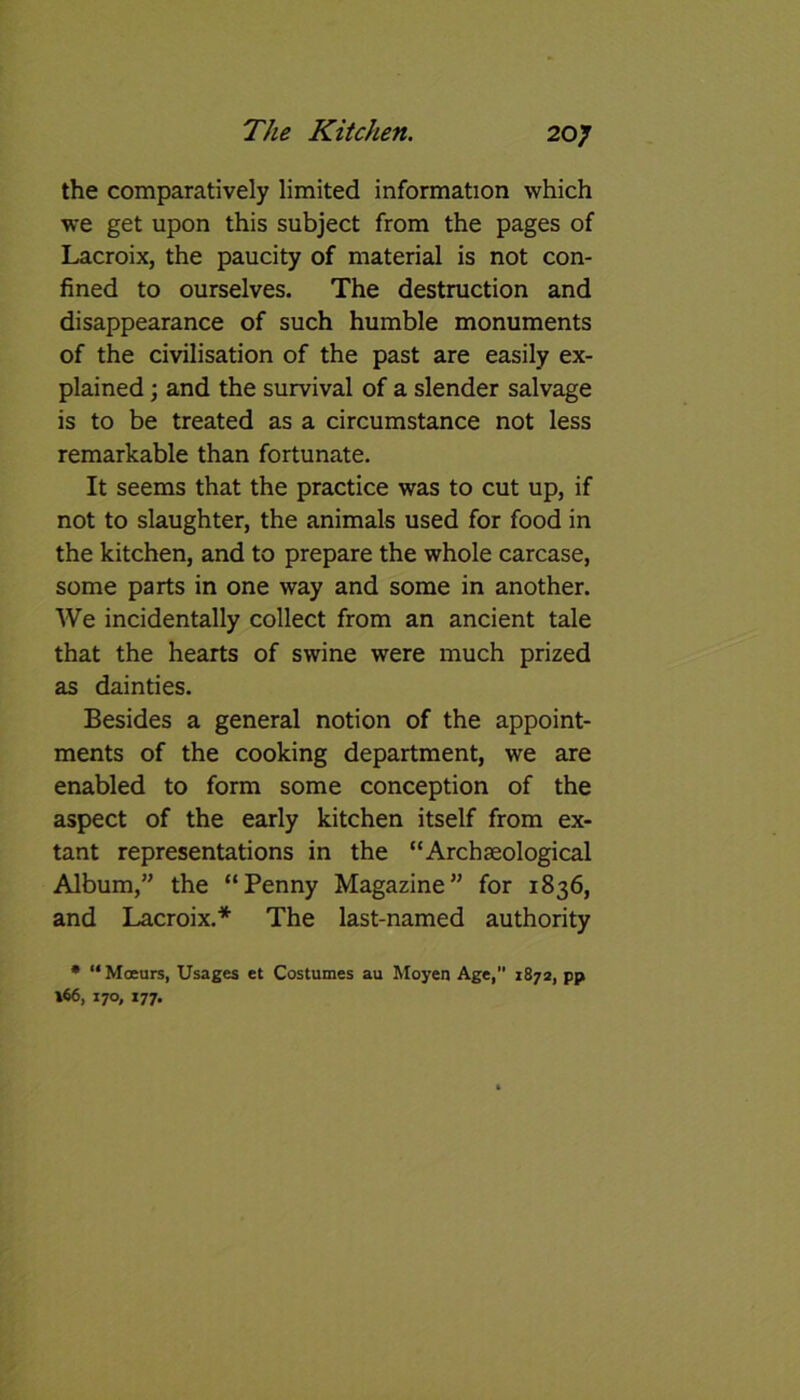 the comparatively limited information which we get upon this subject from the pages of Lacroix, the paucity of material is not con- fined to ourselves. The destruction and disappearance of such humble monuments of the civilisation of the past are easily ex- plained ; and the survival of a slender salvage is to be treated as a circumstance not less remarkable than fortunate. It seems that the practice was to cut up, if not to slaughter, the animals used for food in the kitchen, and to prepare the whole carcase, some parts in one way and some in another. We incidentally collect from an ancient tale that the hearts of swine were much prized as dainties. Besides a general notion of the appoint- ments of the cooking department, we are enabled to form some conception of the aspect of the early kitchen itself from ex- tant representations in the “Archaeological Album,” the “Penny Magazine” for 1836, and Lacroix.* The last-named authority * “Moeurs, Usages et Costumes au Moyen Age, 1872, pp \66, 170, 177.