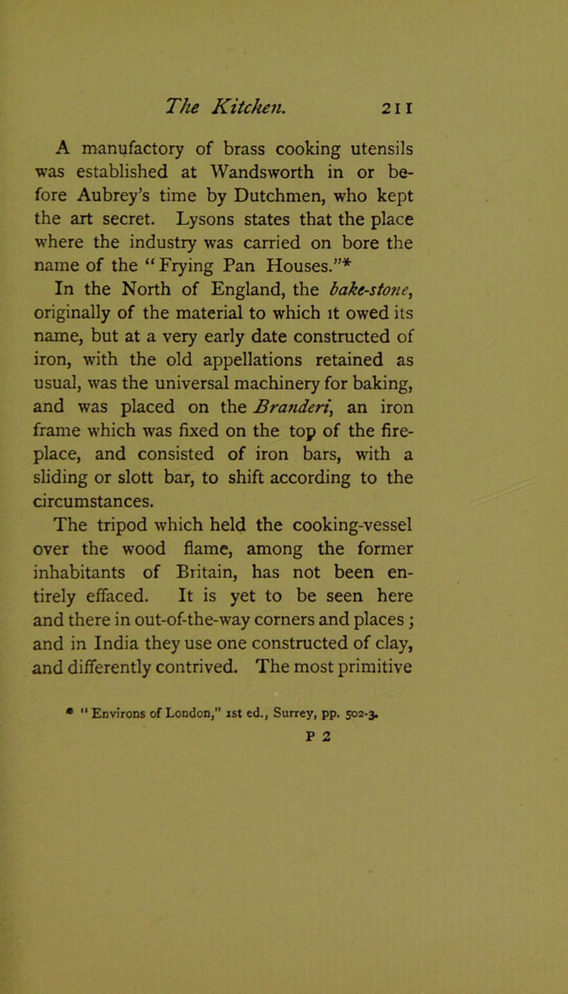 A manufactory of brass cooking utensils was established at Wandsworth in or be- fore Aubrey’s time by Dutchmen, who kept the art secret. Lysons states that the place where the industry was carried on bore the name of the “ Frying Pan Houses.”* In the North of England, the bake-stone, originally of the material to which it owed its name, but at a very early date constructed of iron, with the old appellations retained as usual, was the universal machinery for baking, and was placed on the Branderi, an iron frame which was fixed on the top of the fire- place, and consisted of iron bars, with a sliding or slott bar, to shift according to the circumstances. The tripod which held the cooking-vessel over the wood flame, among the former inhabitants of Britain, has not been en- tirely effaced. It is yet to be seen here and there in out-of-the-way corners and places; and in India they use one constructed of clay, and differently contrived. The most primitive •  Environs of London,” ist ed., Surrey, pp. 502-3.