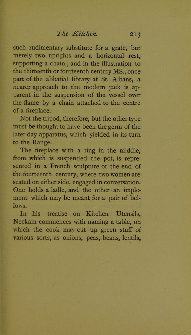 such rudimentary substitute for a grate, but merely two uprights and a horizontal rest, supporting a chain; and in the illustration to the thirteenth or fourteenth century MS., once part of the abbatial library at St. Albans, a nearer approach to the modern jack is ap- parent in the suspension of the vessel over the flame by a chain attached to the centre of a fireplace. Not the tripod, therefore, but the other type must be thought to have been the germ of the later-day apparatus, which yielded in its turn to the Range. The fireplace with a ring in the middle, from which is suspended the pot, is repre- sented in a French sculpture of the end of the fourteenth century, where two women are seated on either side, engaged in conversation. One holds a ladle, and the other an imple- ment which may be meant for a pair of bel- lows. In his treatise on Kitchen Utensils, Neckam commences with naming a table, on which the cook may cut up green stuff of various sorts, as onions, peas, beans, lentils,