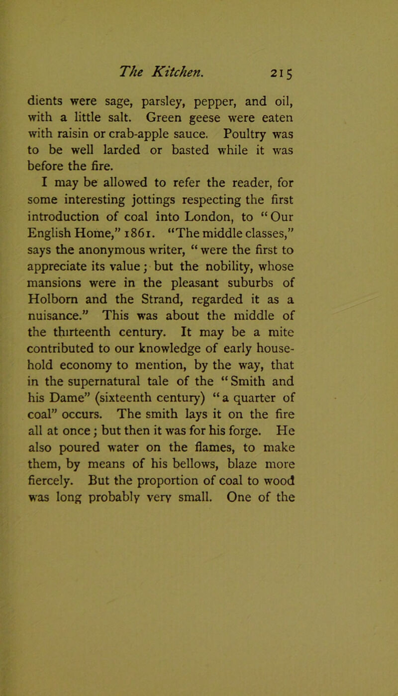 dients were sage, parsley, pepper, and oil, with a little salt. Green geese were eaten with raisin or crab-apple sauce. Poultry was to be well larded or basted while it was before the fire. I may be allowed to refer the reader, for some interesting jottings respecting the first introduction of coal into London, to “ Our English Home,” 1861. “The middle classes,” says the anonymous writer, “ were the first to appreciate its value; but the nobility, whose mansions were in the pleasant suburbs of Holbom and the Strand, regarded it as a nuisance.” This was about the middle of the thirteenth century. It may be a mite contributed to our knowledge of early house- hold economy to mention, by the way, that in the supernatural tale of the “ Smith and his Dame” (sixteenth century) “ a quarter of coal” occurs. The smith lays it on the fire all at once; but then it was for his forge. He also poured water on the flames, to make them, by means of his bellows, blaze more fiercely. But the proportion of coal to wood was long probably very small. One of the