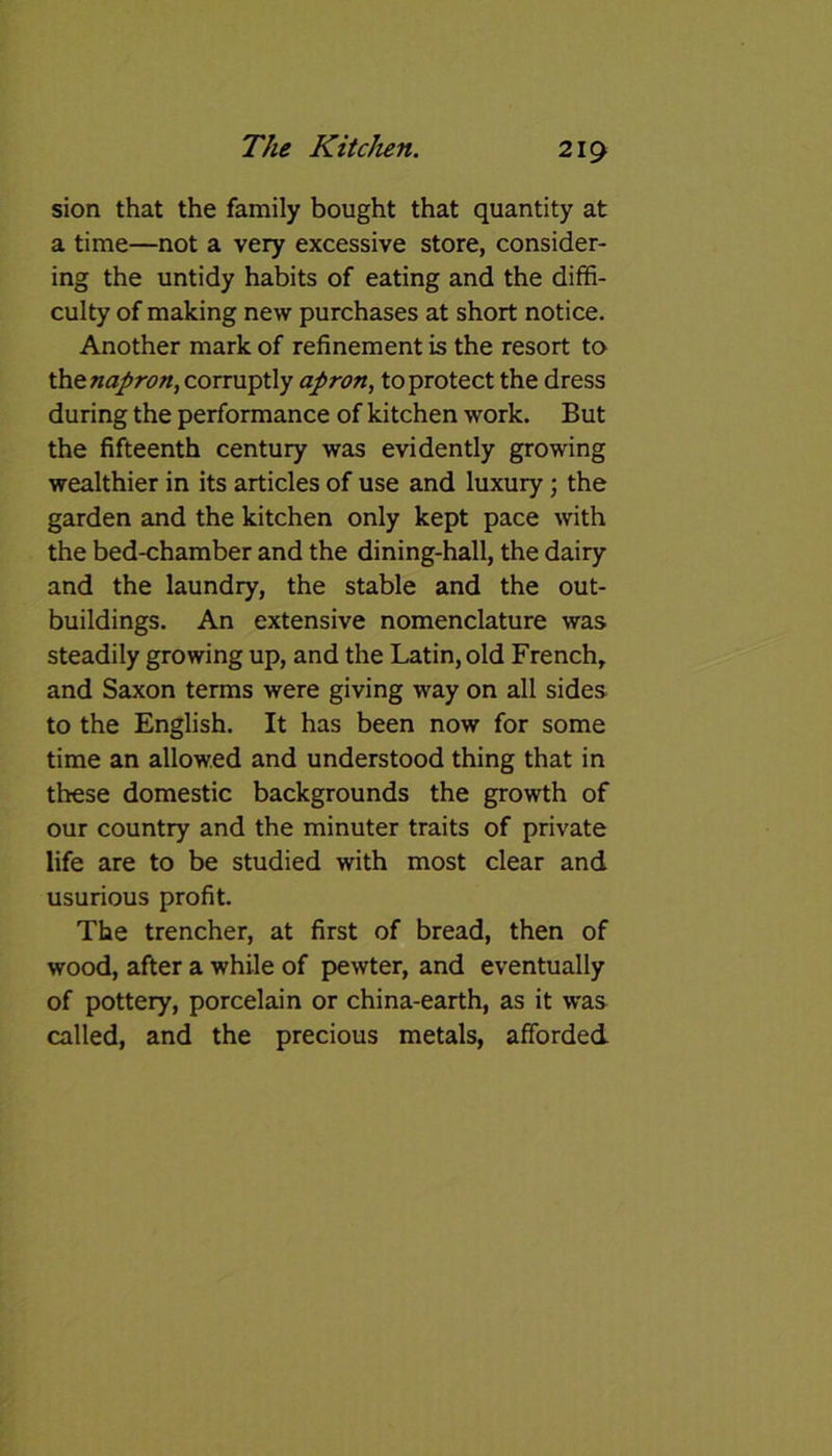 sion that the family bought that quantity at a time—not a very excessive store, consider- ing the untidy habits of eating and the diffi- culty of making new purchases at short notice. Another mark of refinement is the resort to thznapron, corruptly apron, to protect the dress during the performance of kitchen work. But the fifteenth century was evidently growing wealthier in its articles of use and luxury ; the garden and the kitchen only kept pace with the bed-chamber and the dining-hall, the dairy and the laundry, the stable and the out- buildings. An extensive nomenclature was steadily growing up, and the Latin, old French, and Saxon terms were giving way on all sides to the English. It has been now for some time an allowed and understood thing that in these domestic backgrounds the growth of our country and the minuter traits of private life are to be studied with most clear and usurious profit. The trencher, at first of bread, then of wood, after a while of pewter, and eventually of pottery, porcelain or china-earth, as it was called, and the precious metals, afforded