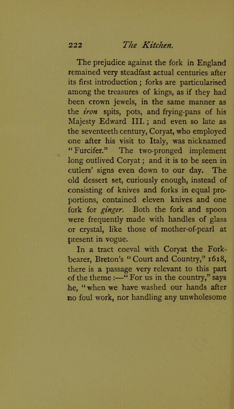 The prejudice against the fork in England remained very steadfast actual centuries after its first introduction; forks are particularised among the treasures of kings, as if they had been crown jewels, in the same manner as the iron spits, pots, and frying-pans of his Majesty Edward III.; and even so late as the seventeeth century, Coryat, who employed one after his visit to Italy, was nicknamed “ Furcifer.” The two-pronged implement long outlived Coryat; and it is to be seen in cutlers’ signs even down to our day. The old dessert set, curiously enough, instead of consisting of knives and forks in equal pro- portions, contained eleven knives and one fork for ginger. Both the fork and spoon were frequently made with handles of glass or crystal, like those of mother-of-pearl at present in vogue. In a tract coeval with Coryat the Fork- bearer, Breton’s “Court and Country,” 1618, there is a passage very relevant to this part of the theme :—“ For us in the country,” says he, “ when we have washed our hands after no foul work, nor handling any unwholesome