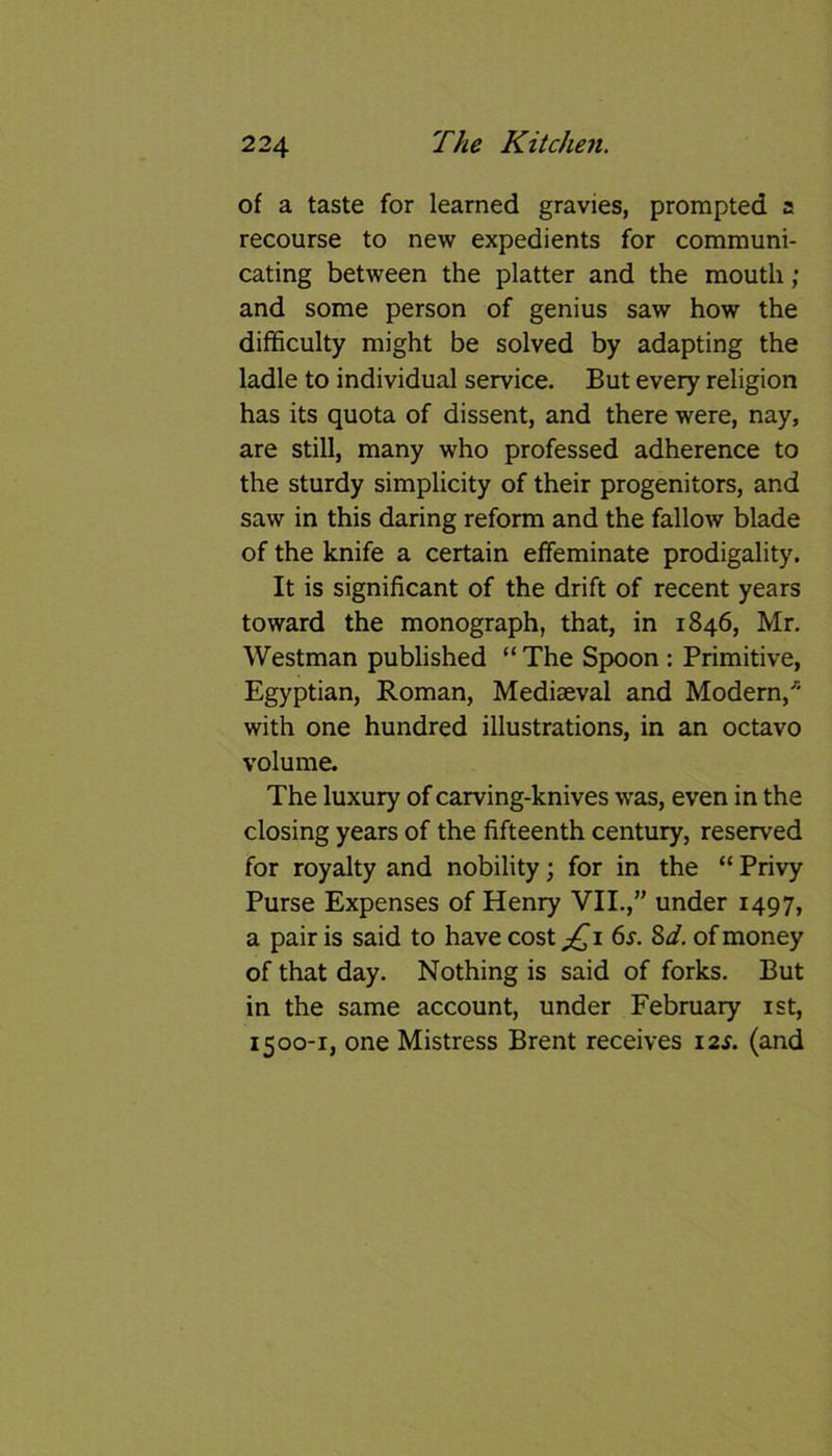 of a taste for learned gravies, prompted a recourse to new expedients for communi- cating between the platter and the mouth; and some person of genius saw how the difficulty might be solved by adapting the ladle to individual service. But every religion has its quota of dissent, and there were, nay, are still, many who professed adherence to the sturdy simplicity of their progenitors, and saw in this daring reform and the fallow blade of the knife a certain effeminate prodigality. It is significant of the drift of recent years toward the monograph, that, in 1846, Mr. Westman published “ The Spoon : Primitive, Egyptian, Roman, Mediaeval and Modern/' with one hundred illustrations, in an octavo volume. The luxury of carving-knives was, even in the closing years of the fifteenth century, reserved for royalty and nobility; for in the “ Privy Purse Expenses of Henry VII.,” under 1497, a pair is said to have cost jQ1 6*. 8d. of money of that day. Nothing is said of forks. But in the same account, under February 1st, 1500-1, one Mistress Brent receives 12*. (and
