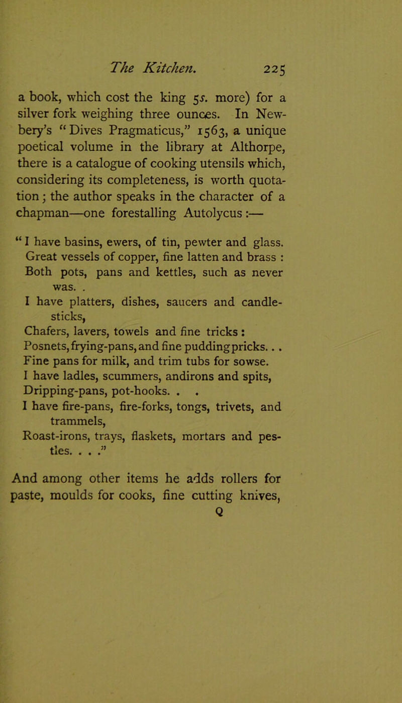 a book, which cost the king 5s. more) for a silver fork weighing three ounces. In New- bery’s “Dives Pragmaticus,” 1563, a unique poetical volume in the library at Althorpe, there is a catalogue of cooking utensils which, considering its completeness, is worth quota- tion ; the author speaks in the character of a chapman—one forestalling Autolycus :— “ I have basins, ewers, of tin, pewter and glass. Great vessels of copper, fine latten and brass : Both pots, pans and kettles, such as never was. . I have platters, dishes, saucers and candle- sticks, Chafers, lavers, towels and fine tricks : Posnets, frying-pans, and fine puddingpricks... Fine pans for milk, and trim tubs for sowse. I have ladles, scummers, andirons and spits, Dripping-pans, pot-hooks. . . I have fire-pans, fire-forks, tongs, trivets, and trammels, Roast-irons, trays, flaskets, mortars and pes- tles. . . .” And among other items he adds rollers for paste, moulds for cooks, fine cutting knives, Q
