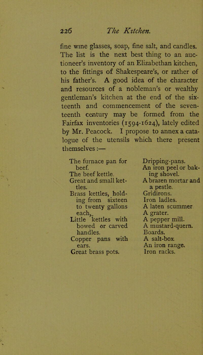 fine wine glasses, soap, fine salt, and candles. The list is the next best thing to an auc- tioneer’s inventory of an Elizabethan kitchen, to the fittings of Shakespeare’s, or rather of his father’s. A good idea of the character and resources of a nobleman’s or wealthy gentleman’s kitchen at the end of the six- teenth and commencement of the seven- teenth century may be formed from the Fairfax inventories (1594-1624), lately edited by Mr. Peacock. I propose to annex a cata- logue of the utensils which there present themselves:— The furnace pan for beef. The beef kettle. Great and small ket- tles. Brass kettles, hold- ing from sixteen to twenty gallons each,^ Little kettles with bowed or carved handles. Copper pans with ears. Great brass pots. Dripping-pans. An iron peel or bak- ing shovel. A brazen mortar and a pestle. Gridirons. Iron ladles. A laten scummer A grater. A pepper mill. A mustard-quem. Boards. A salt-box An iron range. Iron racks.