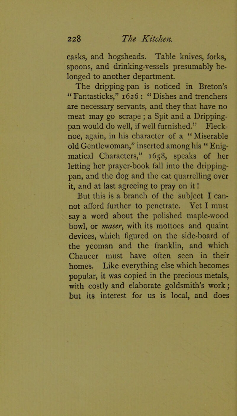 casks, and hogsheads. Table knives, forks, spoons, and drinking-vessels presumably be- longed to another department. The dripping-pan is noticed in Breton’s “ Fantasticks,” 1626 : “Dishes and trenchers are necessary servants, and they that have no meat may go scrape ; a Spit and a Dripping- pan would do well, if well furnished.” Fleck- noe, again, in his character of a “ Miserable old Gentlewoman,” inserted among his “ Enig- matical Characters,” 1658, speaks of her letting her prayer-book fall into the dripping- pan, and the dog and the cat quarrelling over it, and at last agreeing to pray on it! But this is a branch of the subject I can- not afford further to penetrate. Yet I must say a word about the polished maple-wood bowl, or maser, with its mottoes and quaint devices, which figured on the side-board of the yeoman and the franklin, and which Chaucer must have often seen in their homes. Like everything else which becomes popular, it was copied in the precious metals, with costly and elaborate goldsmith’s work; but its interest for us is local, and does