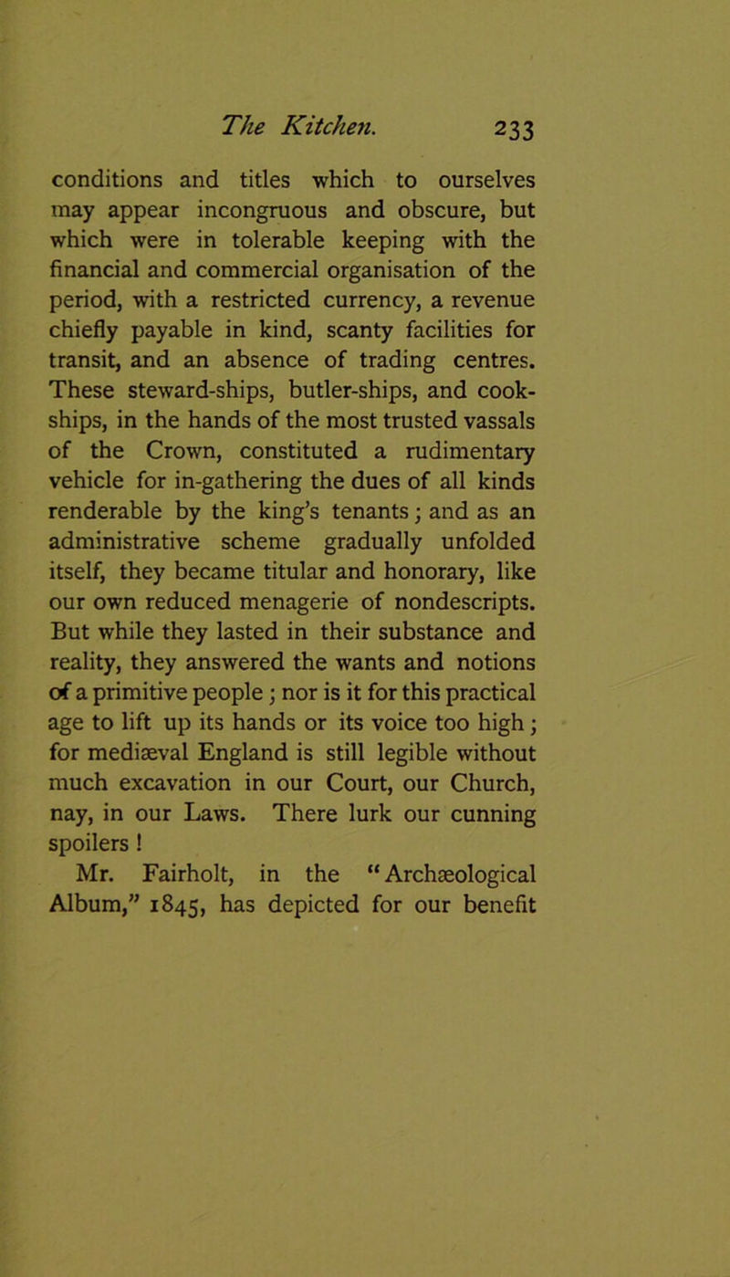 conditions and titles which to ourselves may appear incongruous and obscure, but which were in tolerable keeping with the financial and commercial organisation of the period, with a restricted currency, a revenue chiefly payable in kind, scanty facilities for transit, and an absence of trading centres. These steward-ships, butler-ships, and cook- ships, in the hands of the most trusted vassals of the Crown, constituted a rudimentary vehicle for in-gathering the dues of all kinds renderable by the king’s tenants; and as an administrative scheme gradually unfolded itself, they became titular and honorary, like our own reduced menagerie of nondescripts. But while they lasted in their substance and reality, they answered the wants and notions erf a primitive people; nor is it for this practical age to lift up its hands or its voice too high; for mediaeval England is still legible without much excavation in our Court, our Church, nay, in our Laws. There lurk our cunning spoilers ! Mr. Fairholt, in the “Archaeological Album,” 1845, has depicted for our benefit