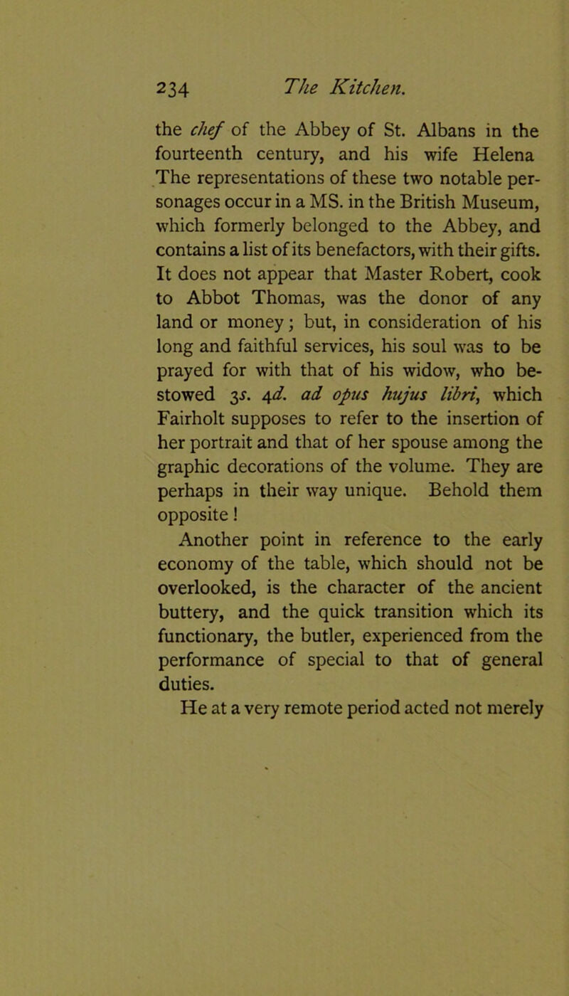 the chef of the Abbey of St. Albans in the fourteenth century, and his wife Helena The representations of these two notable per- sonages occur in a MS. in the British Museum, which formerly belonged to the Abbey, and contains a list of its benefactors, with their gifts. It does not appear that Master Robert, cook to Abbot Thomas, was the donor of any land or money; but, in consideration of his long and faithful services, his soul was to be prayed for with that of his widow, who be- stowed 3J\ 4d. ad opus hujus libri, which Fairholt supposes to refer to the insertion of her portrait and that of her spouse among the graphic decorations of the volume. They are perhaps in their way unique. Behold them opposite! Another point in reference to the early economy of the table, which should not be overlooked, is the character of the ancient buttery, and the quick transition which its functionary, the butler, experienced from the performance of special to that of general duties. He at a very remote period acted not merely