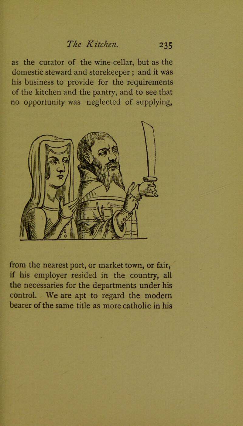 as the curator of the wine-cellar, but as the domestic steward and storekeeper; and it was his business to provide for the requirements of the kitchen and the pantry, and to see that no opportunity was neglected of supplying, from the nearest port, or market town, or fair, if his employer resided in the country, all the necessaries for the departments under his control. We are apt to regard the modern bearer of the same title as more catholic in his