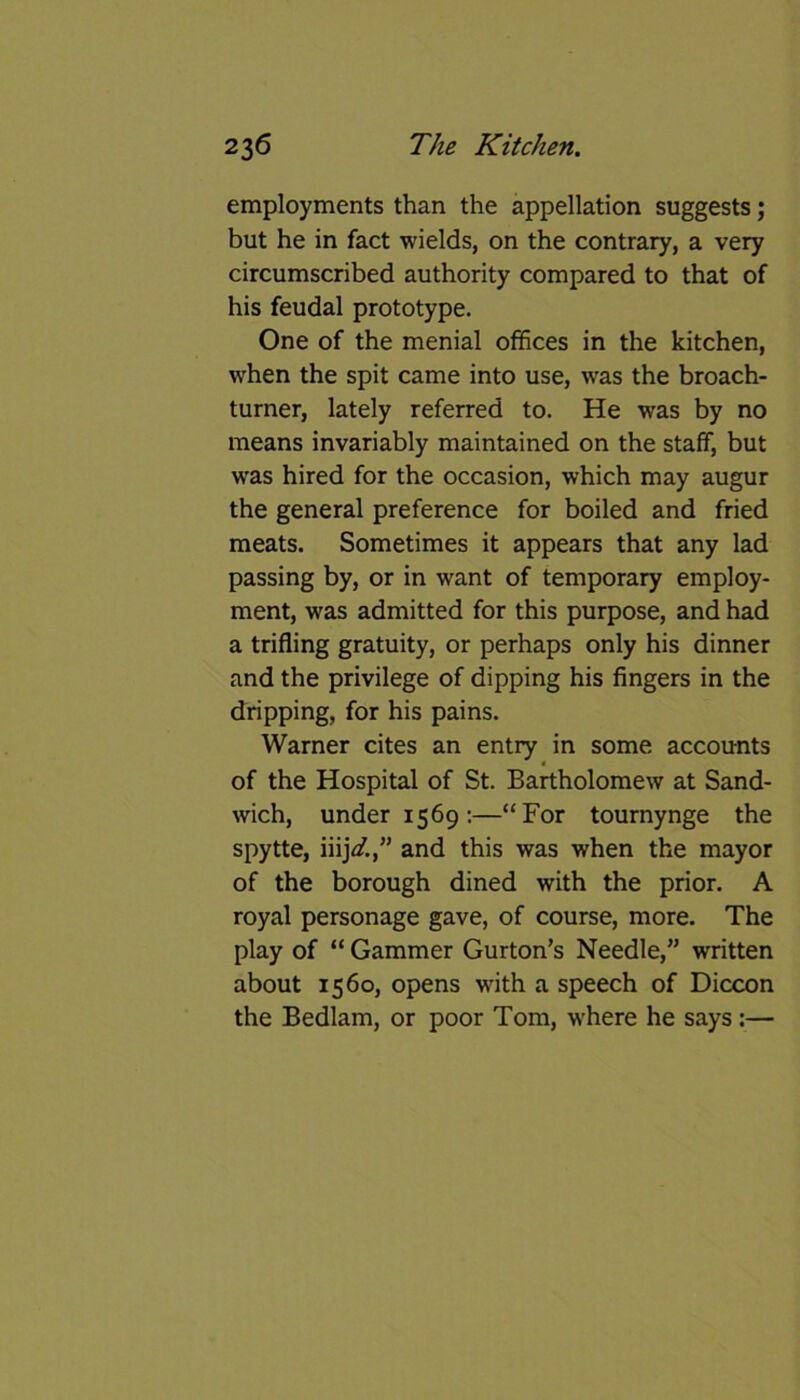 employments than the appellation suggests; but he in fact wields, on the contrary, a very circumscribed authority compared to that of his feudal prototype. One of the menial offices in the kitchen, when the spit came into use, was the broach- turner, lately referred to. He was by no means invariably maintained on the staff, but was hired for the occasion, which may augur the general preference for boiled and fried meats. Sometimes it appears that any lad passing by, or in want of temporary employ- ment, was admitted for this purpose, and had a trifling gratuity, or perhaps only his dinner and the privilege of dipping his fingers in the dripping, for his pains. Warner cites an entry in some accounts * of the Hospital of St. Bartholomew at Sand- wich, under 1569 :—“For tournynge the spytte, nijd.,” and this was when the mayor of the borough dined with the prior. A royal personage gave, of course, more. The play of “ Gammer Gurton’s Needle,” written about 1560, opens with a speech of Diccon the Bedlam, or poor Tom, where he says :—