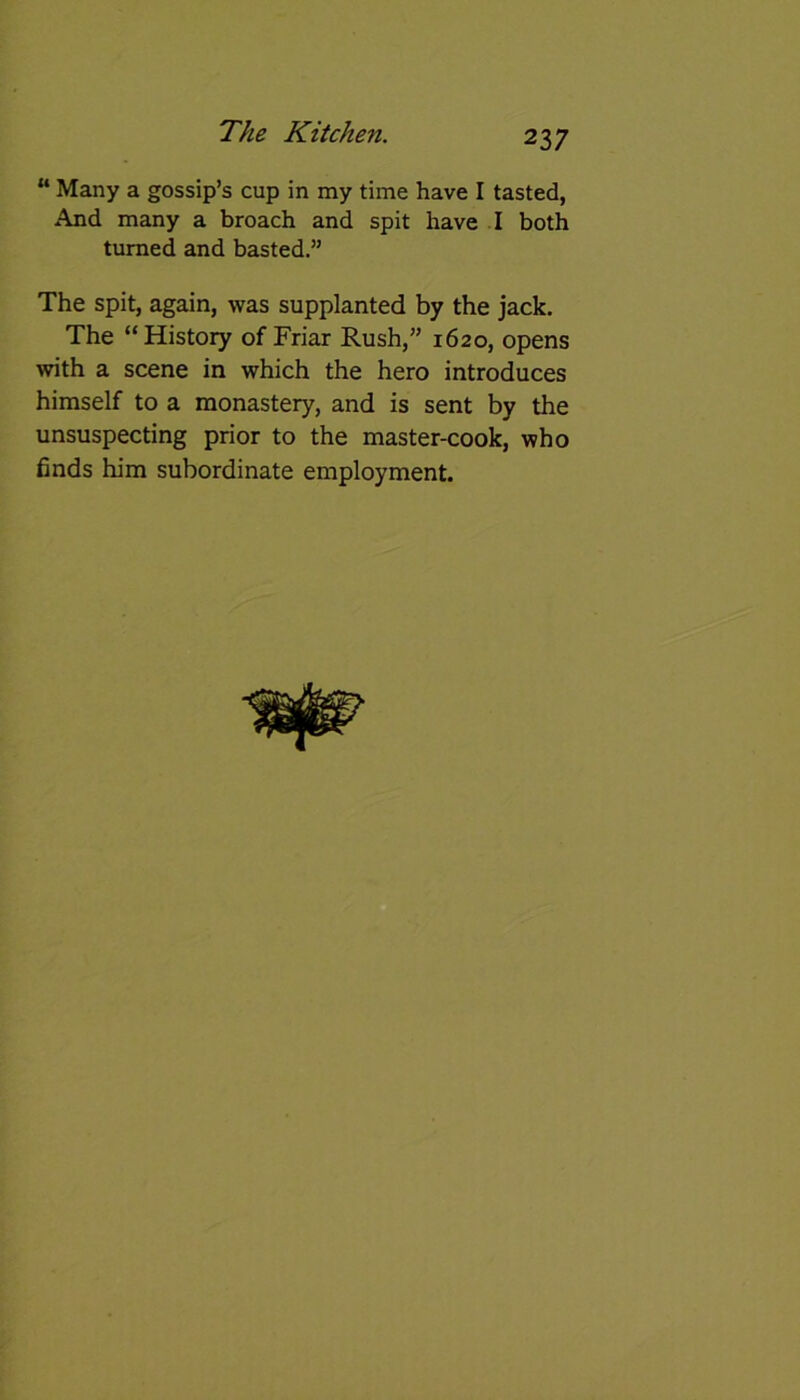 23 7 “ Many a gossip’s cup in my time have I tasted, And many a broach and spit have I both turned and basted.” The spit, again, was supplanted by the jack. The “History of Friar Rush,” 1620, opens with a scene in which the hero introduces himself to a monastery, and is sent by the unsuspecting prior to the master-cook, who finds him subordinate employment.