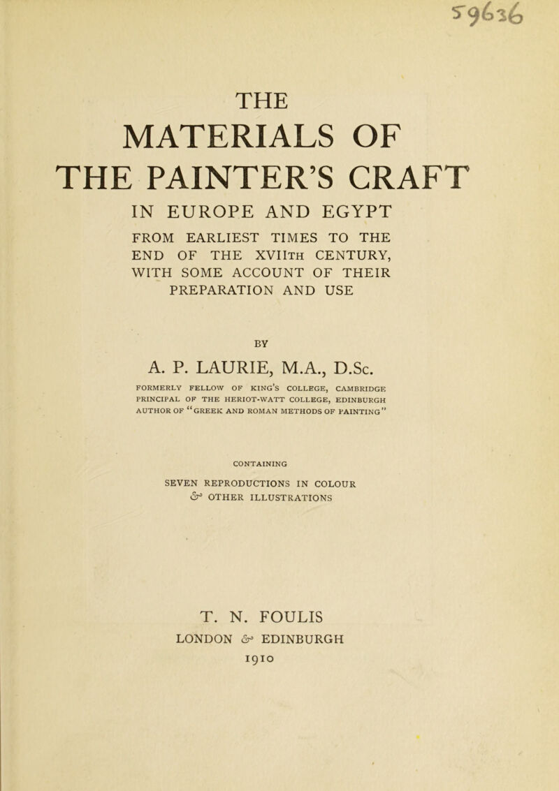 5^656 THE MATERIALS OF THE PAINTER’S CRAFT IN EUROPE AND EGYPT FROM EARLIEST TIMES TO THE END OF THE XVIIth CENTURY, WITH SOME ACCOUNT OF THEIR PREPARATION AND USE BY A. P. LAURIE, M.A., D.Sc. FORMERLY FELLOW OF KING’S COLLEGE, CAMBRIDGE PRINCIPAL OF THE HERIOT-WATT COLLEGE, EDINBURGH AUTHOR OF “GREEK AND ROMAN METHODS OF PAINTING” CONTAINING SEVEN REPRODUCTIONS IN COLOUR 6° OTHER ILLUSTRATIONS T. N. FOULIS LONDON 6- EDINBURGH 1910