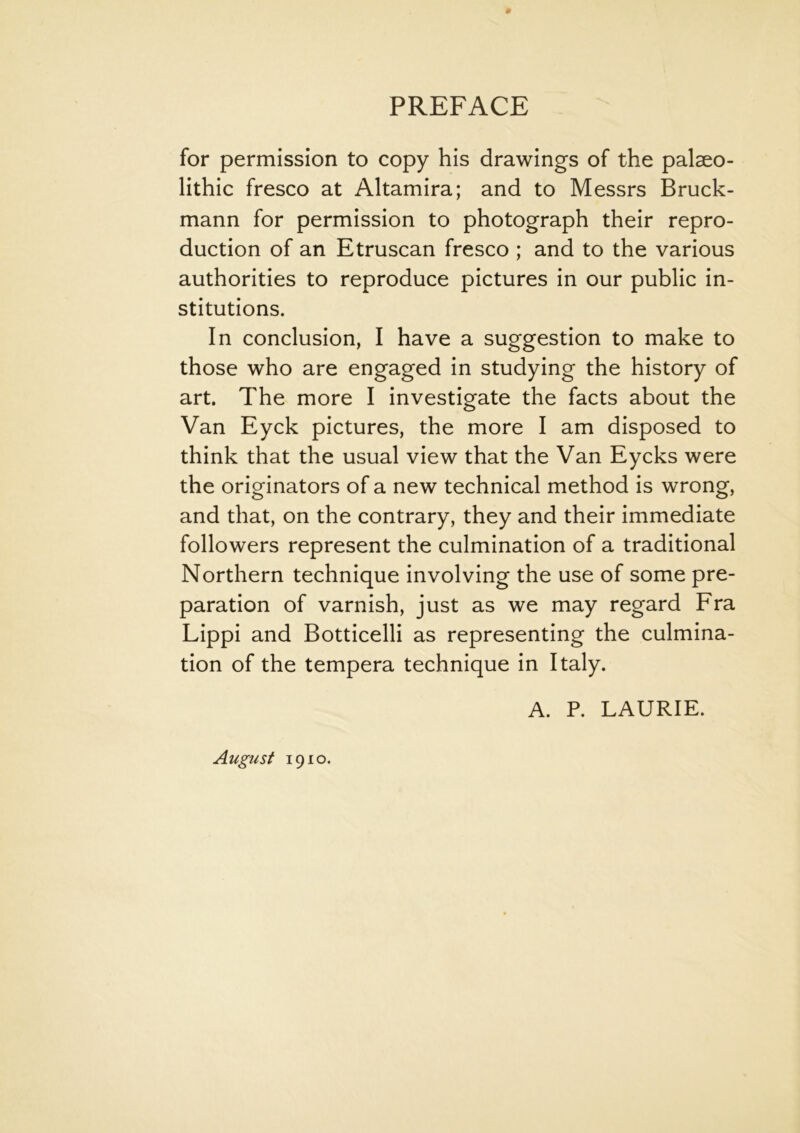 for permission to copy his drawings of the palaeo- lithic fresco at Altamira; and to Messrs Bruck- mann for permission to photograph their repro- duction of an Etruscan fresco ; and to the various authorities to reproduce pictures in our public in- stitutions. In conclusion, I have a suggestion to make to those who are engaged in studying the history of art. The more I investigate the facts about the Van Eyck pictures, the more I am disposed to think that the usual view that the Van Eycks were the originators of a new technical method is wrong, and that, on the contrary, they and their immediate followers represent the culmination of a traditional Northern technique involving the use of some pre- paration of varnish, just as we may regard Fra Lippi and Botticelli as representing the culmina- tion of the tempera technique in Italy. A. P. LAURIE. August 1910.