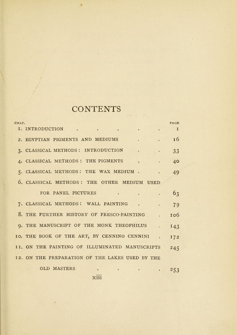 % CONTENTS CHAP. 1. INTRODUCTION . 2. EGYPTIAN PIGMENTS AND MEDIUMS 3. CLASSICAL METHODS : INTRODUCTION 4. CLASSICAL METHODS : THE PIGMENTS 5. CLASSICAL METHODS : THE WAX MEDIUM . 6. CLASSICAL METHODS : THE OTHER MEDIUM USED FOR PANEL PICTURES 7. CLASSICAL METHODS: WALL PAINTING 8. THE FURTHER HISTORY OF FRESCO-PAINTING 9. THE MANUSCRIPT OF THE MONK THEOPHILUS 10. THE BOOK OF THE ART, BY CENNINO CENNINI 11. ON THE PAINTING OF ILLUMINATED MANUSCRIPTS 12. ON THE PREPARATION OF THE LAKES USED BY THE OLD MASTERS . xiii PAGE I 16 33 40 49 63 79 106 143 172 245 253