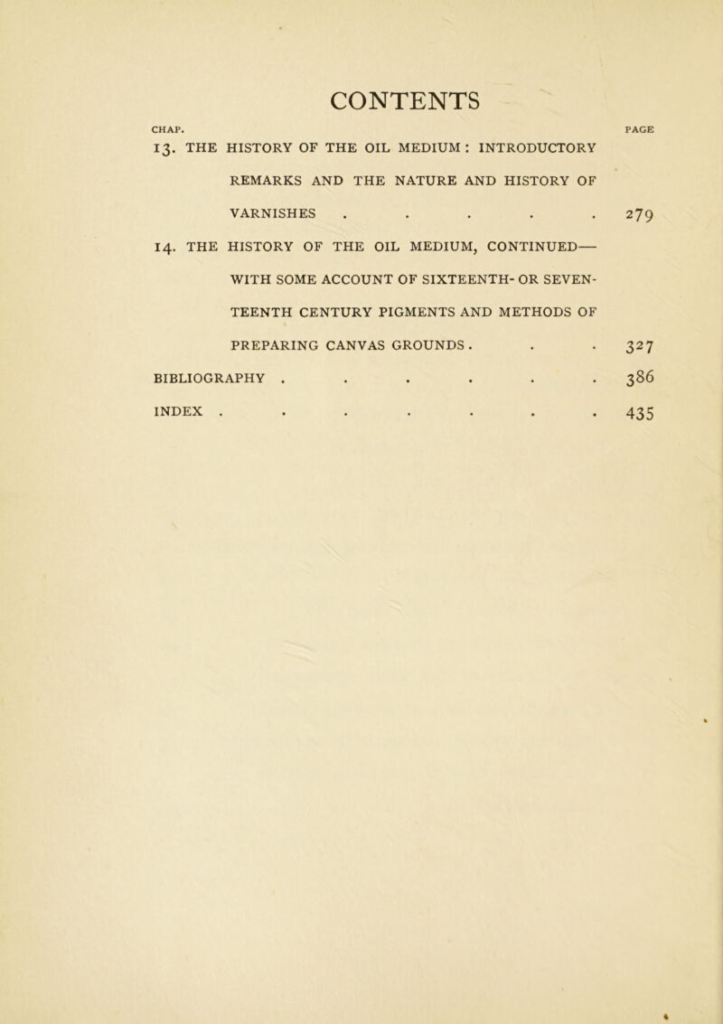 CHAP. CONTENTS PAGE 13. THE HISTORY OF THE OIL MEDIUM: INTRODUCTORY REMARKS AND THE NATURE AND HISTORY OF VARNISHES . 14. THE HISTORY OF THE OIL MEDIUM, CONTINUED— WITH SOME ACCOUNT OF SIXTEENTH- OR SEVEN- TEENTH CENTURY PIGMENTS AND METHODS OF PREPARING CANVAS GROUNDS . BIBLIOGRAPHY ...... INDEX ....... 279 327 386 435