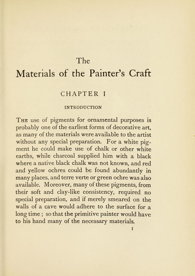 The Materials of the Painter’s Craft CHAPTER I INTRODUCTION The use of pigments for ornamental purposes is probably one of the earliest forms of decorative art, as many of the materials were available to the artist without any special preparation. For a white pig- ment he could make use of chalk or other white earths, while charcoal supplied him with a black where a native black chalk was not known, and red and yellow ochres could be found abundantly in many places, and terre verte or green ochre was also available. Moreover, many of these pigments, from their soft and clay-like consistency, required no special preparation, and if merely smeared on the walls of a cave would adhere to the surface for a long time ; so that the primitive painter would have to his hand many of the necessary materials.