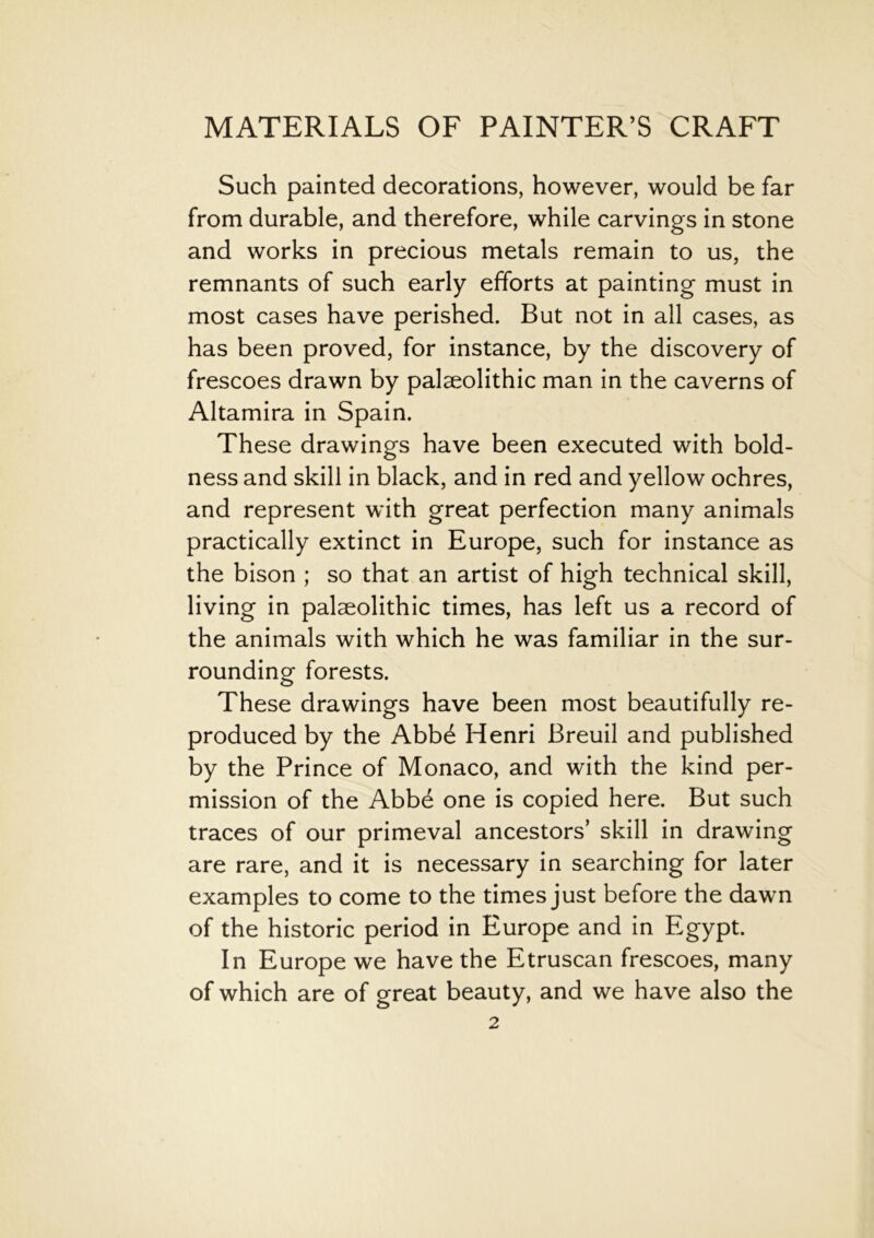 Such painted decorations, however, would be far from durable, and therefore, while carvings in stone and works in precious metals remain to us, the remnants of such early efforts at painting must in most cases have perished. But not in all cases, as has been proved, for instance, by the discovery of frescoes drawn by palaeolithic man in the caverns of Altamira in Spain. These drawings have been executed with bold- ness and skill in black, and in red and yellow ochres, and represent with great perfection many animals practically extinct in Europe, such for instance as the bison ; so that an artist of high technical skill, living in palaeolithic times, has left us a record of the animals with which he was familiar in the sur- rounding forests. These drawings have been most beautifully re- produced by the Abb6 Henri Breuil and published by the Prince of Monaco, and with the kind per- mission of the Abbe one is copied here. But such traces of our primeval ancestors’ skill in drawing are rare, and it is necessary in searching for later examples to come to the times just before the dawn of the historic period in Europe and in Egypt. In Europe we have the Etruscan frescoes, many of which are of great beauty, and we have also the