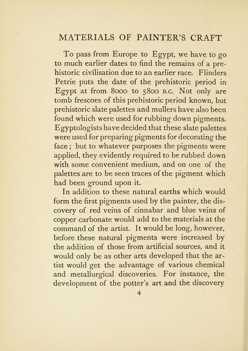 To pass from Europe to Egypt, we have to go to much earlier dates to find the remains of a pre- historic civilisation due to an earlier race. Flinders Petrie puts the date of the prehistoric period in Egypt at from 8000 to 5800 b.c. Not only are tomb frescoes of this prehistoric period known, but prehistoric slate palettes and mullers have also been found which were used for rubbing down pigments. Egyptologists have decided that these slate palettes were used for preparing pigments for decorating the face ; but to whatever purposes the pigments were applied, they evidently required to be rubbed down with some convenient medium, and on one of the palettes are to be seen traces of the pigment which had been ground upon it. In addition to these natural earths which would form the first pigments used by the painter, the dis- covery of red veins of cinnabar and blue veins of copper carbonate would add to the materials at the command of the artist. It would be long, however, before these natural pigments were increased by the addition of those from artificial sources, and it would only be as other arts developed that the ar- tist would get the advantage of various chemical and metallurgical discoveries. For instance, the development of the potters art and the discovery