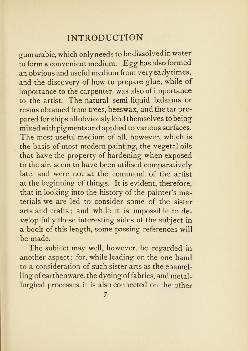 gum arabic, which only needs to be dissolved in water to form a convenient medium. Egg has also formed an obvious and useful medium from very early times, and the discovery of how to prepare glue, while of importance to the carpenter, was also of importance to the artist. The natural semi-liquid balsams or resins obtained from trees, beeswax, and the tar pre- pared for ships allobviouslylend themselves tobeing mixed with pigmentsand applied to various surfaces. The most useful medium of all, however, which is the basis of most modern painting, the vegetal oils that have the property of hardening when exposed to the air, seem to have been utilised comparatively late, and were not at the command of the artist at the beginning of things. It is evident, therefore, that in looking into the history of the painter’s ma- terials we are led to consider some of the sister arts and crafts ; and while it is impossible to de- velop fully these interesting sides of the subject in a book of this length, some passing references will be made. The subject may well, however, be regarded in another aspect; for, while leading on the one hand to a consideration of such sister arts as the enamel- ling of earthenware, the dyeing of fabrics, and metal- lurgical processes, it is also connected on the other