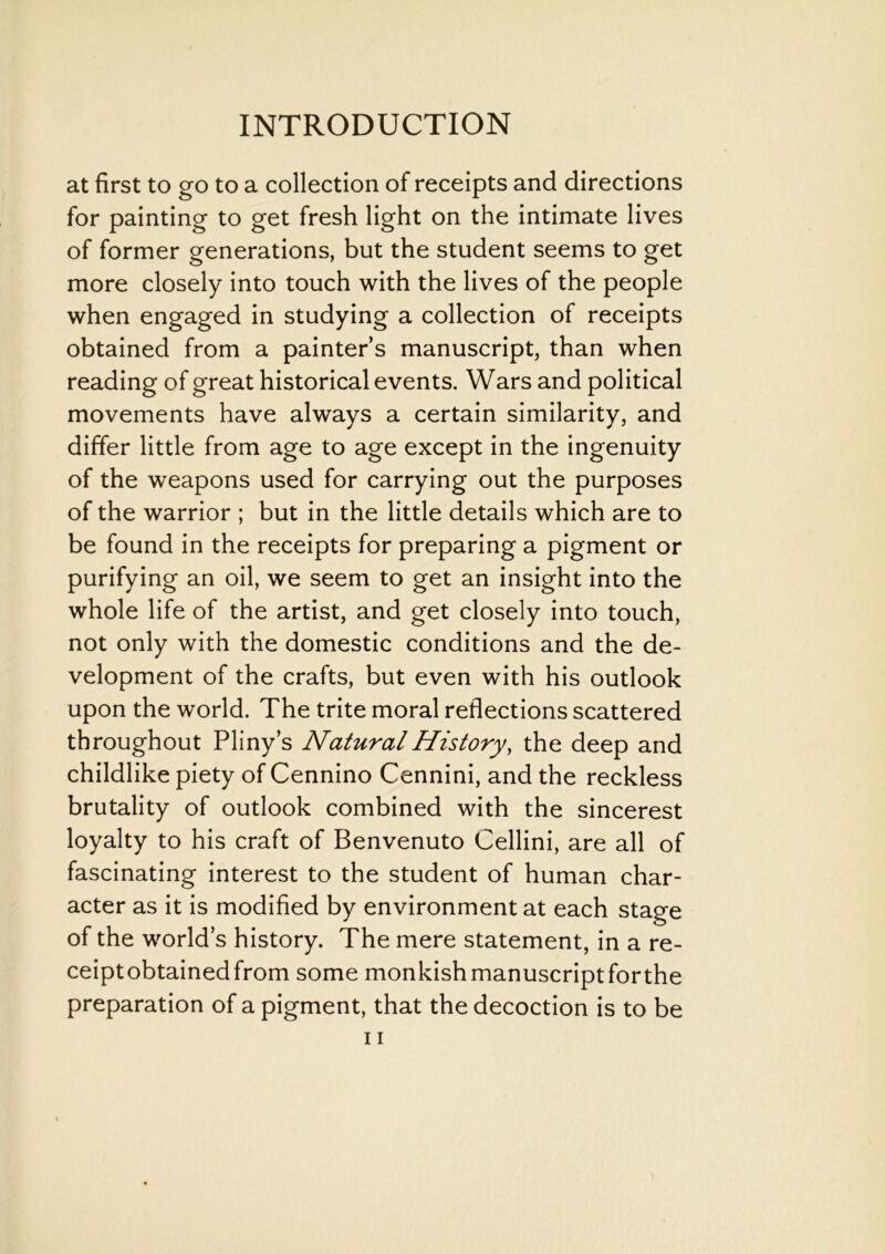 at first to go to a collection of receipts and directions for painting to get fresh light on the intimate lives of former generations, but the student seems to get more closely into touch with the lives of the people when engaged in studying a collection of receipts obtained from a painter’s manuscript, than when reading of great historical events. Wars and political movements have always a certain similarity, and differ little from age to age except in the ingenuity of the weapons used for carrying out the purposes of the warrior ; but in the little details which are to be found in the receipts for preparing a pigment or purifying an oil, we seem to get an insight into the whole life of the artist, and get closely into touch, not only with the domestic conditions and the de- velopment of the crafts, but even with his outlook upon the world. The trite moral reflections scattered throughout Pliny’s Natural History, the deep and childlike piety of Cennino Cennini, and the reckless brutality of outlook combined with the sincerest loyalty to his craft of Benvenuto Cellini, are all of fascinating interest to the student of human char- acter as it is modified by environment at each stage of the world’s history. The mere statement, in a re- ceiptobtainedfrom some monkishmanuscriptforthe preparation of a pigment, that the decoction is to be