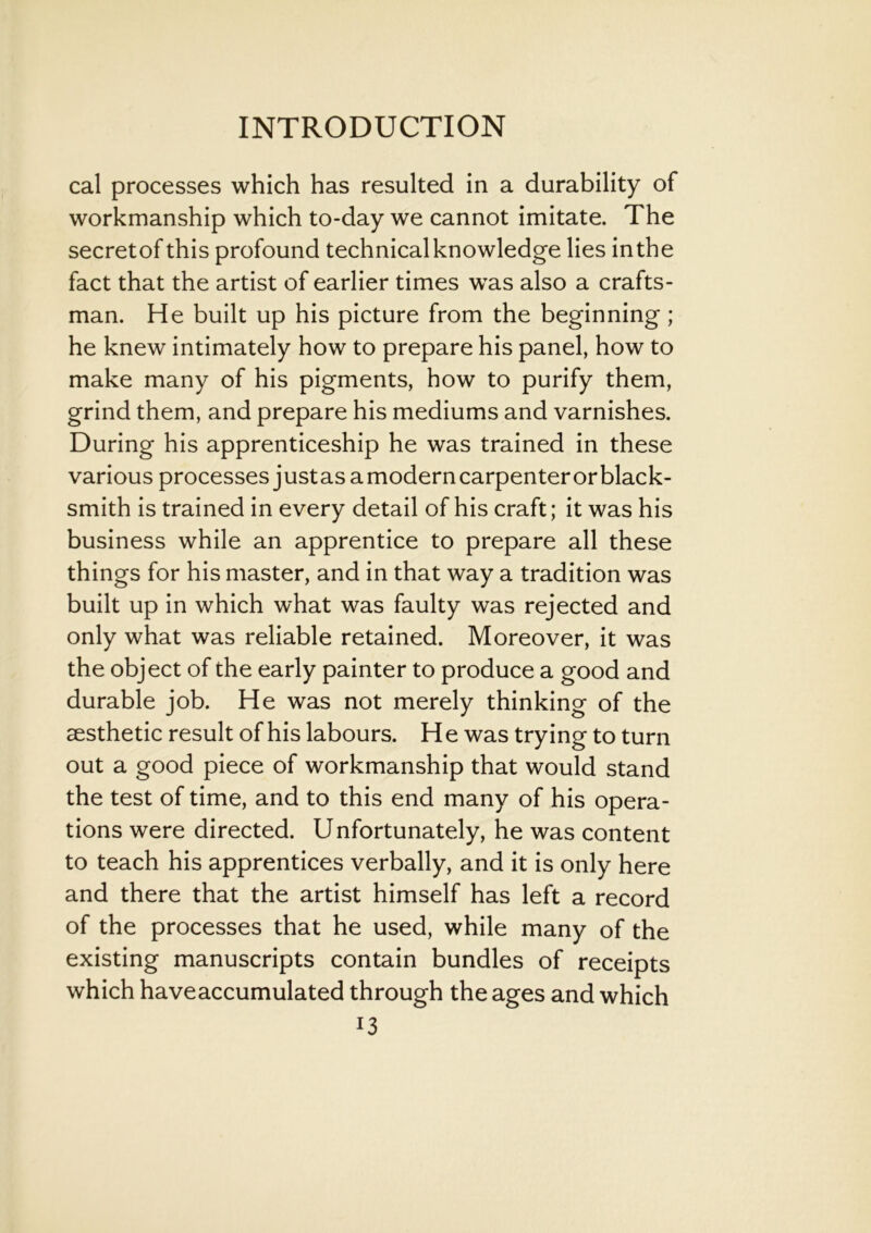 cal processes which has resulted in a durability of workmanship which to-day we cannot imitate. The secret of this profound technical knowledge lies in the fact that the artist of earlier times vras also a crafts- man. He built up his picture from the beginning; he knew intimately how to prepare his panel, how to make many of his pigments, how to purify them, grind them, and prepare his mediums and varnishes. During his apprenticeship he was trained in these various processes justas a modern carpenter or black- smith is trained in every detail of his craft; it was his business while an apprentice to prepare all these things for his master, and in that way a tradition was built up in which what was faulty was rejected and only what was reliable retained. Moreover, it was the object of the early painter to produce a good and durable job. He was not merely thinking of the aesthetic result of his labours. H e was trying to turn out a good piece of workmanship that would stand the test of time, and to this end many of his opera- tions were directed. Unfortunately, he was content to teach his apprentices verbally, and it is only here and there that the artist himself has left a record of the processes that he used, while many of the existing manuscripts contain bundles of receipts which haveaccumulated through the ages and which i3