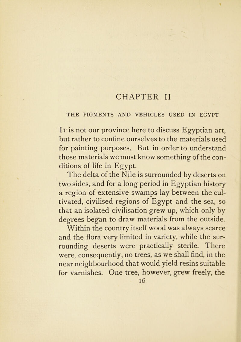 CHAPTER II THE PIGMENTS AND VEHICLES USED IN EGYPT It is not our province here to discuss Egyptian art, but rather to confine ourselves to the materials used for painting purposes. But in order to understand those materials we must know something of the con- ditions of life in Egypt. The delta of the Nile is surrounded by deserts on two sides, and for a long period in Egyptian history a region of extensive swamps lay between the cul- tivated, civilised regions of Egypt and the sea, so that an isolated civilisation grew up, which only by degrees began to draw materials from the outside. Within the country itself wood was always scarce and the flora very limited in variety, while the sur- rounding deserts were practically sterile. There were, consequently, no trees, as we shall find, in the near neighbourhood that would yield resins suitable for varnishes. One tree, however, grew freely, the