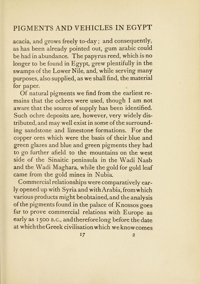 acacia, and grows freely to-day; and consequently, as has been already pointed out, gum arabic could be had in abundance. The papyrus reed, which is no longer to be found in Egypt, grew plentifully in the swamps of the Lower Nile, and, while serving many purposes, also supplied, as we shall find, the material for paper. Of natural pigments we find from the earliest re- mains that the ochres were used, though I am not aware that the source of supply has been identified. Such ochre deposits are, however, very widely dis- tributed, and may well exist in some of the surround- ing sandstone and limestone formations. For the copper ores which were the basis of their blue and green glazes and blue and green pigments they had to go further afield to the mountains on the west side of the Sinaitic peninsula in the Wadi Nasb and the Wadi Maghara, while the gold for gold leaf came from the gold mines in Nubia. Commercial relationships were comparatively ear- ly opened up with Syria and with Arabia, from which various products might beobtained, and the analysis of the pigments found in the palace of Knossos goes far to prove commercial relations with Europe as early as 1500 b.c., and therefore long before the date at which theGreek civilisation which weknowcomes