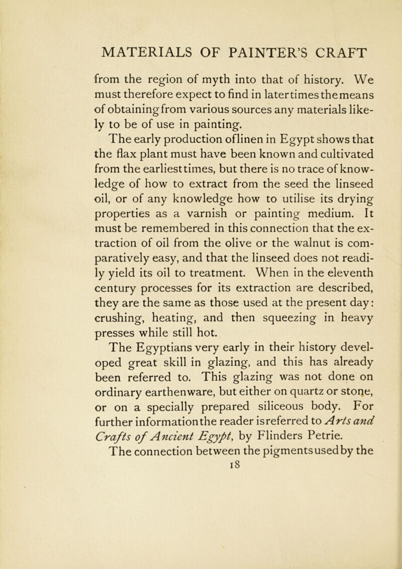 from the region of myth into that of history. We must therefore expect to find in latertimesthemeans of obtainingfrom various sources any materials like- ly to be of use in painting. The early production oflinen in Egypt shows that the flax plant must have been known and cultivated from the earliest times, but there is no trace of know- ledge of how to extract from the seed the linseed oil, or of any knowledge how to utilise its drying properties as a varnish or painting medium. It must be remembered in this connection that the ex- traction of oil from the olive or the walnut is com- paratively easy, and that the linseed does not readi- ly yield its oil to treatment. When in the eleventh century processes for its extraction are described, they are the same as those used at the present day: crushing, heating, and then squeezing in heavy presses while still hot. The Egyptians very early in their history devel- oped great skill in glazing, and this has already been referred to. This glazing was not done on ordinary earthenware, but either on quartz or stone, or on a specially prepared siliceous body. For further information the reader is referred to Arts and Crafts of Ancient Egypt, by Flinders Petrie. The connection between the pigmentsusedby the