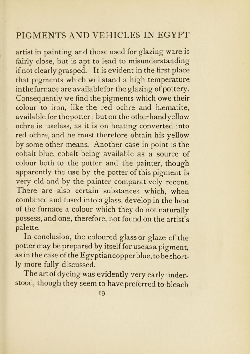 artist in painting and those used for glazing ware is fairly close, but is apt to lead to misunderstanding if not clearly grasped. It is evident in the first place that pigments which will stand a high temperature inthefurnace are availablefor the glazing of pottery. Consequently we find the pigments which owe their colour to iron, like the red ochre and haematite, available for thepotter; but on the otherhandyellow ochre is useless, as it is on heating converted into red ochre, and he must therefore obtain his yellow by some other means. Another case in point is the cobalt blue, cobalt being available as a source of colour both to the potter and the painter, though apparently the use by the potter of this pigment is very old and by the painter comparatively recent. There are also certain substances which, when combined and fused into a glass, develop in the heat of the furnace a colour which they do not naturally possess, and one, therefore, not found on the artist’s palette. In conclusion, the coloured glass or glaze of the potter may be prepared by itself for useasa pigment, as in the case of the Egyptian copper blue, tobeshort- ly more fully discussed. The art of dyeing was evidently very early under- stood, though they seem to havepreferred to bleach