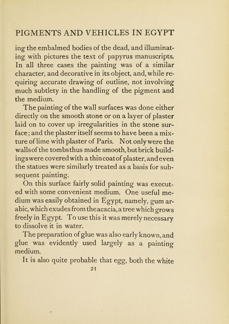 ing the embalmed bodies of the dead, and illuminat- ing with pictures the text of papyrus manuscripts. In all three cases the painting was of a similar character, and decorative in its object, and, while re- quiring accurate drawing of outline, not involving much subtlety in the handling of the pigment and the medium. The painting of the wall surfaces was done either directly on the smooth stone or on a layer of plaster laid on to cover up irregularities in the stone sur- face ; and the plaster itself seems to have been a mix- ture of lime with plaster of Paris. N ot only were the wallsof the tombs thus made smooth, but brick build- ingswere covered with a thincoatof plaster, and even the statues were similarly treated as a basis for sub- sequent painting. On this surface fairly solid painting was execut- ed with some convenient medium. One useful me- dium was easily obtained in Egypt, namely, gum ar- abic, which exudes from theacacia, a tree which grows freely in Egypt. To use this it was merely necessary to dissolve it in water. The preparation of glue was also early known, and glue was evidently used largely as a painting medium. It is also quite probable that egg, both the white