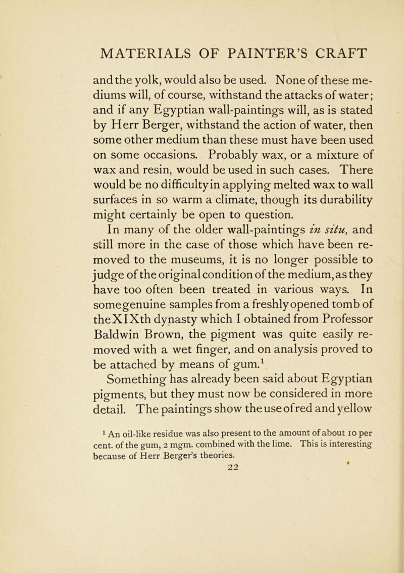 and the yolk, would also be used. None of these me- diums will, of course, withstand the attacks of water; and if any Egyptian wall-paintings will, as is stated by Herr Berger, withstand the action of water, then some other medium than these must have been used on some occasions. Probably wax, or a mixture of wax and resin, would be used in such cases. There would be no difficultyin applying melted wax to wall surfaces in so warm a climate, though its durability might certainly be open to question. In many of the older wall-paintings in situ, and still more in the case of those which have been re- moved to the museums, it is no longer possible to judge of the original condition of the medium, as they have too often been treated in various ways. In somegenuine samples from a freshly opened tomb of theXIXth dynasty which I obtained from Professor Baldwin Brown, the pigment was quite easily re- moved with a wet finger, and on analysis proved to be attached by means of gum.1 Something has already been said about Egyptian pigments, but they must now be considered in more detail. The paintings show the use of red and yellow 1 An oil-like residue was also present to the amount of about io per cent, of the gum, 2 mgm. combined with the lime. This is interesting because of Herr Berger’s theories.