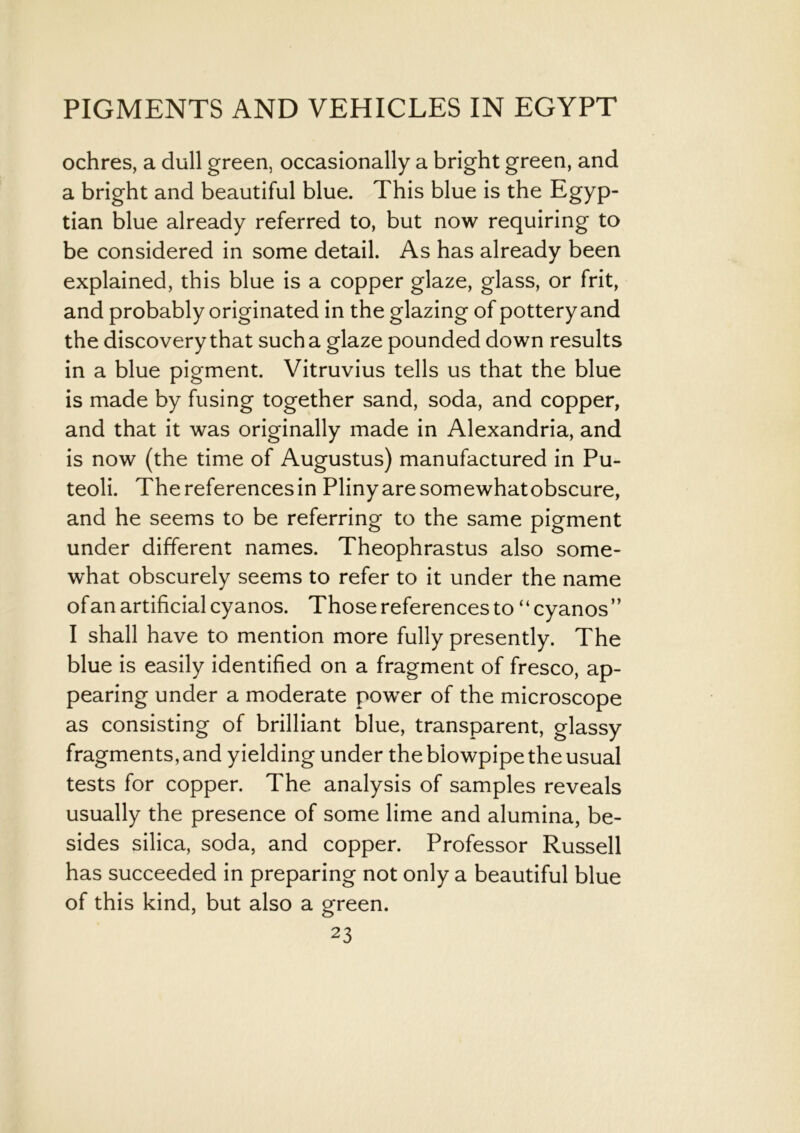 ochres, a dull green, occasionally a bright green, and a bright and beautiful blue. This blue is the Egyp- tian blue already referred to, but now requiring to be considered in some detail. As has already been explained, this blue is a copper glaze, glass, or frit, and probably originated in the glazing of pottery and the discovery that such a glaze pounded down results in a blue pigment. Vitruvius tells us that the blue is made by fusing together sand, soda, and copper, and that it was originally made in Alexandria, and is now (the time of Augustus) manufactured in Pu- teoli. The references in Pliny are somewhat obscure, and he seems to be referring to the same pigment under different names. Theophrastus also some- what obscurely seems to refer to it under the name of an artificial cyanos. Those references to “cyanos” I shall have to mention more fully presently. The blue is easily identified on a fragment of fresco, ap- pearing under a moderate power of the microscope as consisting of brilliant blue, transparent, glassy fragments, and yielding under the blowpipe the usual tests for copper. The analysis of samples reveals usually the presence of some lime and alumina, be- sides silica, soda, and copper. Professor Russell has succeeded in preparing not only a beautiful blue of this kind, but also a green.