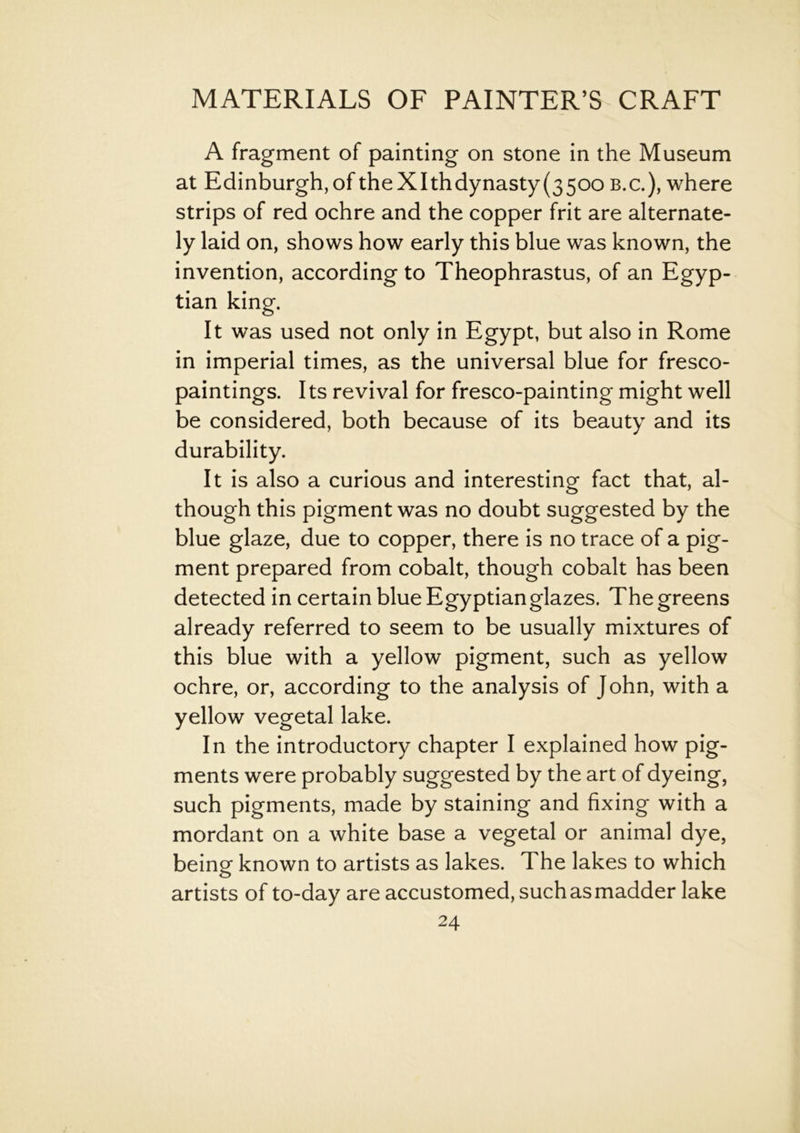 A fragment of painting on stone in the Museum at Edinburgh, of the Xlth dynasty (3500 b.c.), where strips of red ochre and the copper frit are alternate- ly laid on, shows how early this blue was known, the invention, according to Theophrastus, of an Egyp- tian king. It was used not only in Egypt, but also in Rome in imperial times, as the universal blue for fresco- paintings. Its revival for fresco-painting might well be considered, both because of its beauty and its durability. It is also a curious and interesting fact that, al- though this pigment was no doubt suggested by the blue glaze, due to copper, there is no trace of a pig- ment prepared from cobalt, though cobalt has been detected in certain blue Egyptian glazes. The greens already referred to seem to be usually mixtures of this blue with a yellow pigment, such as yellow ochre, or, according to the analysis of John, with a yellow vegetal lake. In the introductory chapter I explained how pig- ments were probably suggested by the art of dyeing, such pigments, made by staining and fixing with a mordant on a white base a vegetal or animal dye, being known to artists as lakes. The lakes to which artists of to-day are accustomed, such as madder lake