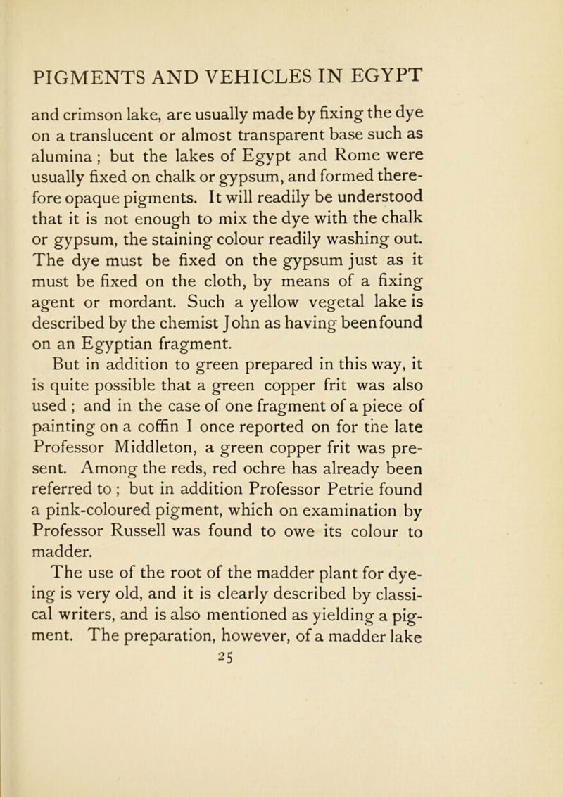 and crimson lake, are usually made by fixing the dye on a translucent or almost transparent base such as alumina ; but the lakes of Egypt and Rome were usually fixed on chalk or gypsum, and formed there- fore opaque pigments. It will readily be understood that it is not enough to mix the dye with the chalk or gypsum, the staining colour readily washing out. The dye must be fixed on the gypsum just as it must be fixed on the cloth, by means of a fixing agent or mordant. Such a yellow vegetal lake is described by the chemist John as having been found on an Egyptian fragment. But in addition to green prepared in this way, it is quite possible that a green copper frit was also used ; and in the case of one fragment of a piece of painting on a coffin I once reported on for the late Professor Middleton, a green copper frit was pre- sent. Among the reds, red ochre has already been referred to ; but in addition Professor Petrie found a pink-coloured pigment, which on examination by Professor Russell was found to owe its colour to madder. The use of the root of the madder plant for dye- ing is very old, and it is clearly described by classi- cal writers, and is also mentioned as yielding a pig- ment. The preparation, however, of a madder lake