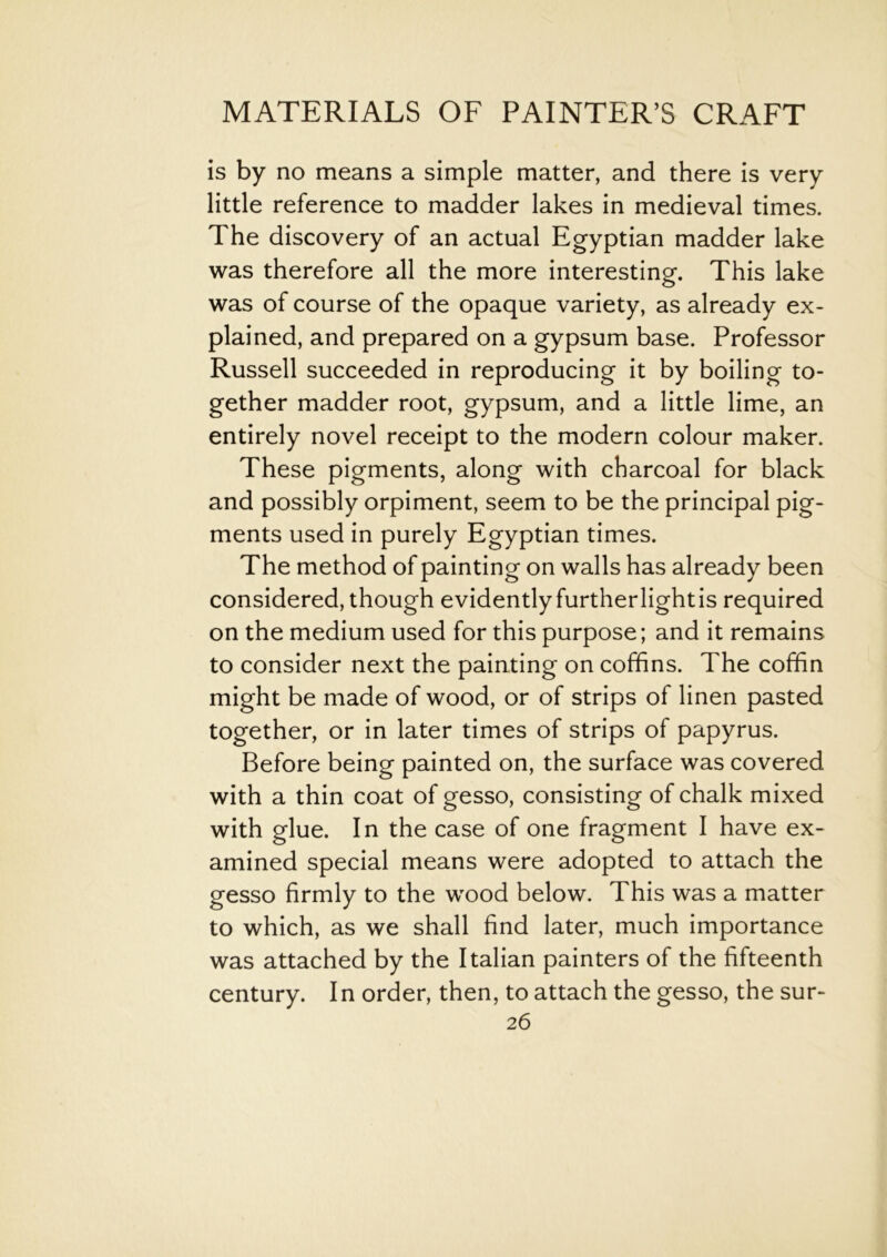 is by no means a simple matter, and there is very little reference to madder lakes in medieval times. The discovery of an actual Egyptian madder lake was therefore all the more interesting. This lake was of course of the opaque variety, as already ex- plained, and prepared on a gypsum base. Professor Russell succeeded in reproducing it by boiling to- gether madder root, gypsum, and a little lime, an entirely novel receipt to the modern colour maker. These pigments, along with charcoal for black and possibly orpiment, seem to be the principal pig- ments used in purely Egyptian times. The method of painting on walls has already been considered, though evidently furtherlightis required on the medium used for this purpose; and it remains to consider next the painting on coffins. The coffin might be made of wood, or of strips of linen pasted together, or in later times of strips of papyrus. Before being painted on, the surface was covered with a thin coat of gesso, consisting of chalk mixed with glue. In the case of one fragment I have ex- amined special means were adopted to attach the gesso firmly to the wood below. This was a matter to which, as we shall find later, much importance was attached by the Italian painters of the fifteenth century. In order, then, to attach the gesso, the sur-