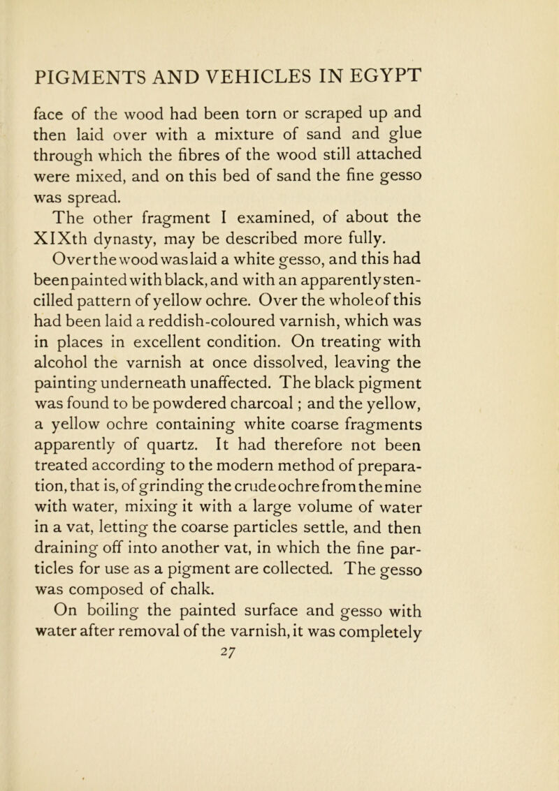 face of the wood had been torn or scraped up and then laid over with a mixture of sand and glue through which the fibres of the wood still attached were mixed, and on this bed of sand the fine gesso was spread. The other fragment I examined, of about the XIXth dynasty, may be described more fully. Over the wood was laid a white gesso, and this had beenpainted with black, and with an apparentlysten- cilled pattern of yellow ochre. Over the wholeof this had been laid a reddish-coloured varnish, which was in places in excellent condition. On treating with alcohol the varnish at once dissolved, leaving the painting underneath unaffected. The black pigment was found to be powdered charcoal; and the yellow, a yellow ochre containing white coarse fragments apparently of quartz. It had therefore not been treated according to the modern method of prepara- tion, that is, of grinding the crudeochrefromthemine with water, mixing it with a large volume of water in a vat, letting the coarse particles settle, and then draining off into another vat, in which the fine par- ticles for use as a pigment are collected. The gesso was composed of chalk. On boiling the painted surface and gesso with water after removal of the varnish, it was completely