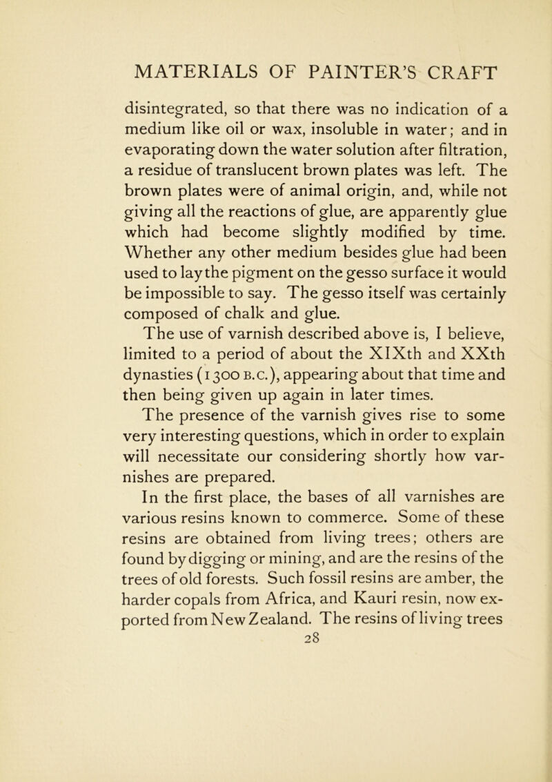 disintegrated, so that there was no indication of a medium like oil or wax, insoluble in water; and in evaporating down the water solution after filtration, a residue of translucent brown plates was left. The brown plates were of animal origin, and, while not giving all the reactions of glue, are apparently glue which had become slightly modified by time. Whether any other medium besides glue had been used to lay the pigment on the gesso surface it would be impossible to say. The gesso itself was certainly composed of chalk and glue. The use of varnish described above is, I believe, limited to a period of about the XIXth and XXth dynasties (1300 B.c.), appearing about that time and then being given up again in later times. The presence of the varnish gives rise to some very interesting questions, which in order to explain will necessitate our considering shortly how var- nishes are prepared. In the first place, the bases of all varnishes are various resins known to commerce. Some of these resins are obtained from living trees; others are found by digging or mining, and are the resins of the trees of old forests. Such fossil resins are amber, the harder copals from Africa, and Kauri resin, now ex- ported from New Zealand. The resins of living trees