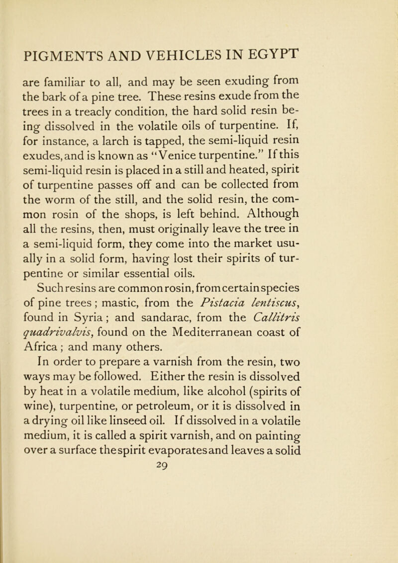 are familiar to all, and may be seen exuding from the bark of a pine tree. These resins exude from the trees in a treacly condition, the hard solid resin be- ing dissolved in the volatile oils of turpentine. If, for instance, a larch is tapped, the semi-liquid resin exudes, and is known as “Venice turpentine.” If this semi-liquid resin is placed in a still and heated, spirit of turpentine passes off and can be collected from the worm of the still, and the solid resin, the com- mon rosin of the shops, is left behind. Although all the resins, then, must originally leave the tree in a semi-liquid form, they come into the market usu- ally in a solid form, having lost their spirits of tur- pentine or similar essential oils. Such resins are common rosin, fromcertainspecies of pine trees ; mastic, from the Pistacia lentiscus, found in Syria ; and sandarac, from the Callitris quadrivalvis, found on the Mediterranean coast of Africa ; and many others. In order to prepare a varnish from the resin, two ways may be followed. Either the resin is dissolved by heat in a volatile medium, like alcohol (spirits of wine), turpentine, or petroleum, or it is dissolved in a drying oil like linseed oil. If dissolved in a volatile medium, it is called a spirit varnish, and on painting over a surface the spirit evaporates and leaves a solid